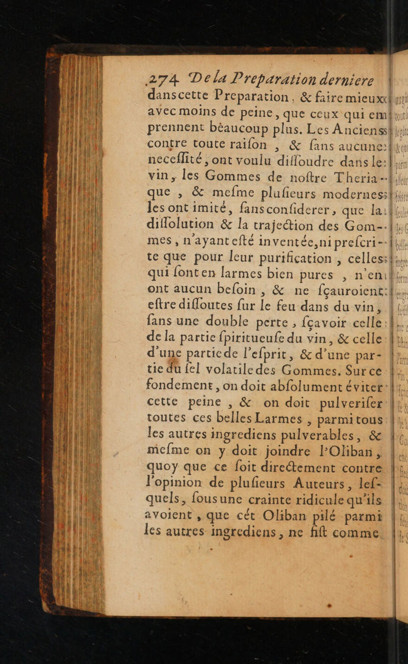                              2 4 t . es . Mes, ayant efté in ventec,niprelicri- eftre difloutes fur le feu dans du vin, fans une double perte ; {çavoir celle de la partie fpiritueufe du vin, &amp; celle d'une particde l’efprit, &amp; d’une par- tie du {el volatile des Gommes. Sur ce fondement , on doit abfolument éviter cette peine , &amp; on doit pulverifer toutes ces belles Larmes , parmitous les autres ingrediens pulverables, &amp; mefme on y doit joindre l’Oliban , quoy que ce foit directement contre l'opinion de plufieurs Auteurs, lef- quels, fousune crainte ridicule qu'ils avoient , que cét Oliban pilé parmi les autres ingrediens , ne fift comme  D