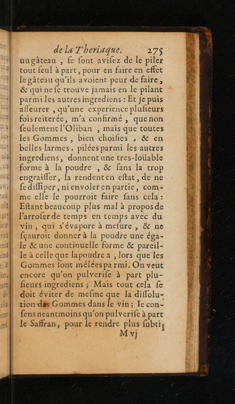 de la T'heriaque. 27$ uugateau , fe font avifez de le piler tout feul à part, pour en faire en effet le gâteau qu'ils avoient peur de faire, & quine (e trouve jamais en le pilant parmi les autres ingrediens : Et je puis afleurer > qu’ unc experience plufieurs biterde : m'a confirmé , quenon feulement l Olib. an ; Mais que toutes les Gommes , bien choifies , & en belles larmes, pilées parmi les autres ingrediens, donnent une tres-loüable forme à la poudre , & fans la trop engraifler, la rendenten eftat, de ne fe diffiper ,nienvoleren partie, com- mc elle le pourroit faire fans cela : Eftant beaucoup plus mal à propos de l'arrofer de temps en temps avec du vin, qui s'éva porc à mefure , & ne fçauroi donner à la poudre une éga- le & une continuelle forme & pareil- le à celle que la poudre a ,lors que les Gormmes font méléespa rmi. On veut encore qu'on pulverife à part plu- fieurs ingrediens ; Mais tout cela fe doit éviter de mefme que la diflolu- tion dés Gommes dans le vin; Ie con- fens neantmoins qu'on pulverife à part le Saffran, res le rendre plus fubti} M v)