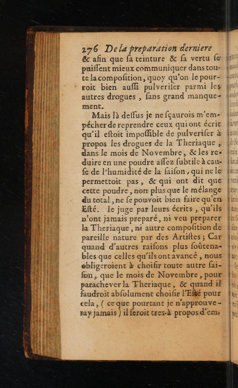   276 Dela preparation derniere &amp; afin que fa teinture &amp; fa vertu fe puiflent mieux communiquer dans tou- te la compofition, quoy qu'on le pour- voit bien aufli pulverifer parmi les autres drogues , fans grand manque- ment. Mais là deflus je ne fçaurois mem pécher de reprendre ceux quiont écrit qu’il eftoit impoflible de pulverifer à propos les drogues de la Theriaque ; dans le mois de Novembre, &amp; les re: duire en une poudre aflez fubtile à cau- fe de l'humidité de la faifon , qui ne le permettoit pas, &amp; qui ont dit que cette poudre , nom plus que le mélange Efté. Ie juge pat leurs écrits , qu'ils n’ont jamais preparé, ni veu preparer la Theriaque , mi autre compofition de pareille nature par des Artiftes ; Car quand d’autres raifons plus foûtena- bles que celles qu'ilsontavancé , nous ebligeroient à choifir toute autre fai- fon , que le mois de Novembre , pour parachever la Fheriaque, &amp; quand til faudroit abfolument choifir l'Efké pour ecla, ( ceque pourtant je n'approuve - ray jamais ) ilferoit tres-à propos d'em:                            