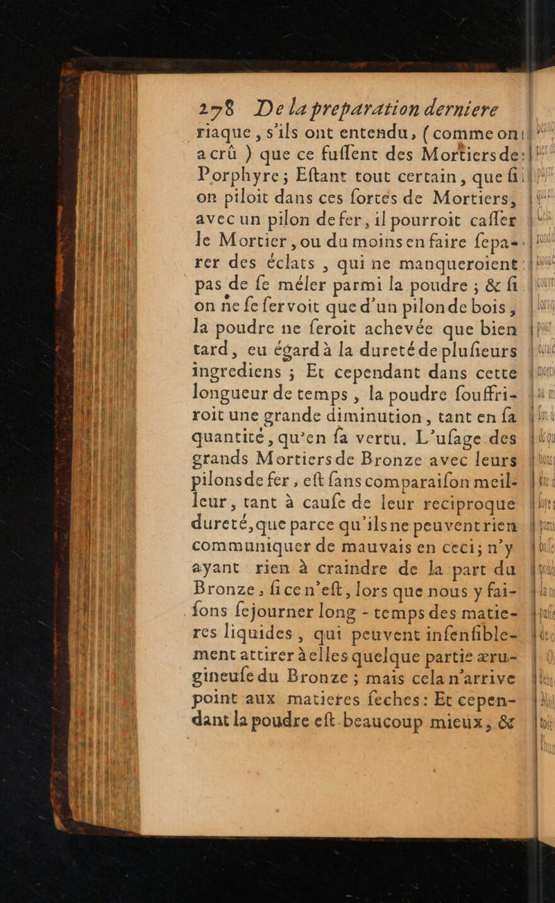                              278 Delapreparation derniere  on piloit dans ces fortés de Mortiers, avecun pilon defer, il pourroit cafler « rer des éclats , qui ne manqueroient pas de fe méler parmi la poudre ; &amp; fi on ne fe fervoit que d’un pilonde bois, la poudre ne feroit achevée que bien tard, eu égard à la duretéde plufeurs ingrediens ; Et cependant dans cette longueur de temps , la poudre fouffri- roit une grande diminution, tant en fa quantité, qu’en fa vertu. L’ufage des grands Mortiers de Bronze avec leurs pilonsde fer ; eft fans comparaifon meil: Jcur, tant à caufe de leur reciproque dureté,que parce qu'’ilsne peuventrien communiquer de mauvais en ceci; n°y ayant rien à craindre de la part du Bronze, ficen’eft, lors que nous y fai- fons fejourner long - temps des matie- res liquides, qui peuvent infenfible- ment attirer àclles quelque partie æru- gineufe du Bronze ; maïs cela n'arrive point aux matieres feches: Et cepen- dant la poudre eft beaucoup mieux, &amp;  | À