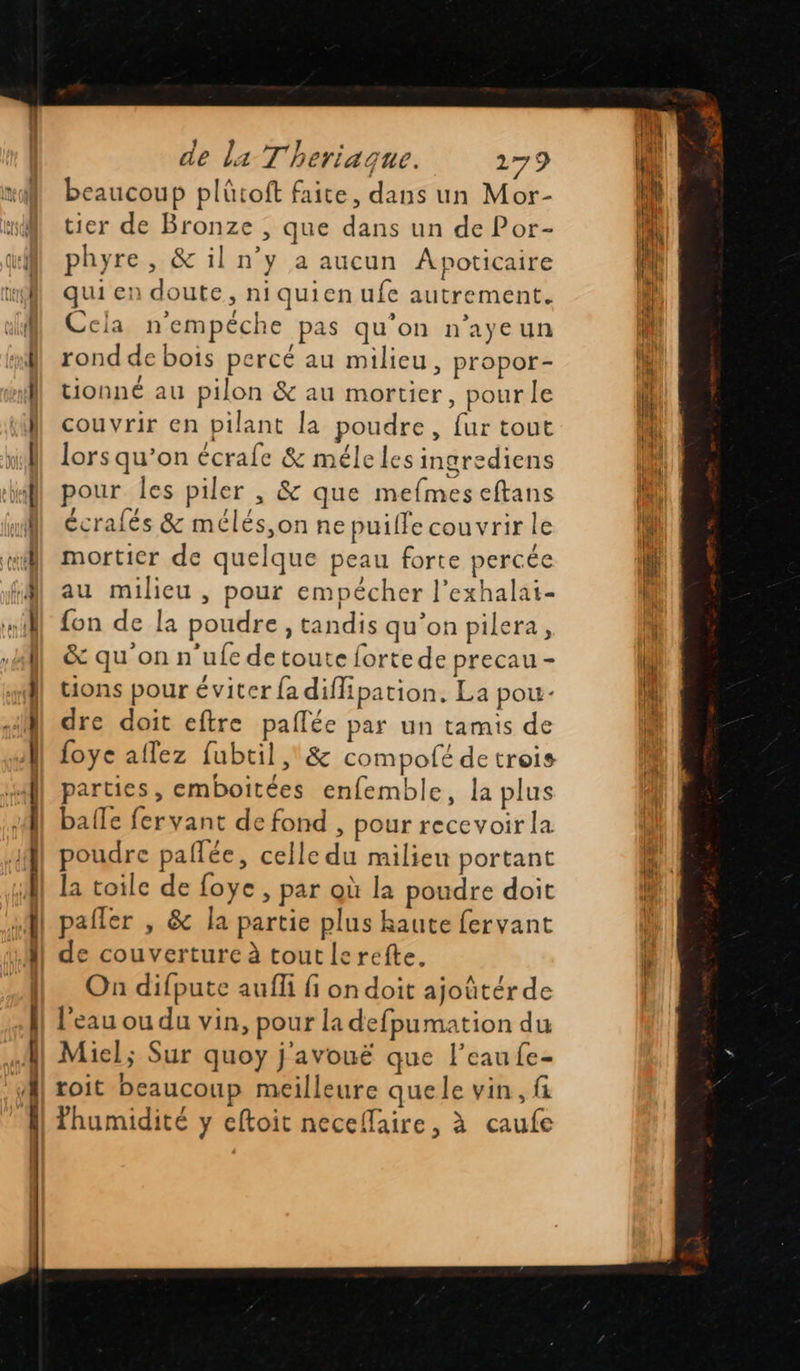           non Ti beaucoup plûtoft faite, dans un Mor- tier de Bronze , que dans un de Por- phyre, &amp; il n’y a aucun Apoticaire qui en doute, niquien ufe autrement. Cela n'empéche pas qu’on n’ayeun rond de bois percé au milieu, propor- tionné au pilon &amp; au mortier, pour le couvrir en pilant la poudre, fur tout lors qu’on écrafe &amp; méle les ingrediens pour les piler , &amp; que mefmes eftans écralés &amp; mélés,on ne puille couvrir le mortier de quelque peau forte percée au milieu , pour empécher l’exhalai- fon de la poudre, tandis qu’on pilera, &amp; qu'on n ufe de toute forte de precau - tions pour éviter {a diffipation. La pou- dre doit eftre paflée par un tamis de foye aflez fubtil &amp; compofé de trois parties, emboitées enfemble, la plus balle fervant de fond , pour recevoir la poudre paflée, celle du milieu portant la toile de foye , par où la poudre doit pafler , &amp; la partie plus haute fervant de couverture à tout le refte. On difpute aufli fi on doit ajoûtérde l'eau ou du vin, pour la defpumation du Miel; Sur quoy j'avouë que l’eau fe- roit beaucoup meilleure que le vin, f fhumidité y eftoit neceflaire, à caufe 