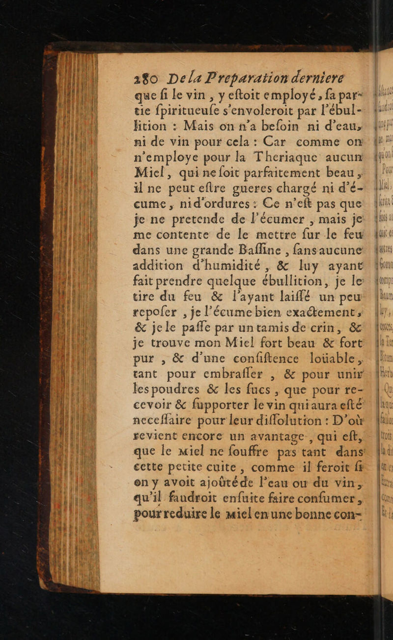 180 Dela Preparation derniere que fi le vin , y eftoit employé , fa par- tie fpiritueufe s'envoleroit par l’ébul- Htion : Mais on n’a befoin ni d’eau, ni de vin pour cela : Car comme on n’employe pour la Theriaque aucun Micl, qui nefoit parfaitement beau, il ne peut eftre gueres chargé ni d’é- cume , nid ordures : Ce n’eft pas que je ne pretende de l’écumer , mais je me contente de le mettre fur le few dans une grande Bafline , fansaucune addition d'humidité , & luy ayant fait prendre quelque ébullition, je le tire du feu & l'ayant laiffé un peu repofer , je l'écume bien exaétement, & jele pafle par untamis de crin, & je trouve mon Miel fort beau & fort pur , & d'une confftence loüable, tant pour embrafler , & pour unir les poudres & les fucs , que pour re- cevoir & fupporter le vin quiauraefté neceflaire pour leur diffolution : D'où revient encore un avantage, qui eff, cette petite cuite, comme il feroit fx en y avoit ajoütéde l’eau ow du vin, qu’il faudroit enfuite faire confumer, pour reduire le miel enune bonne con- ln F4 AU | [at one