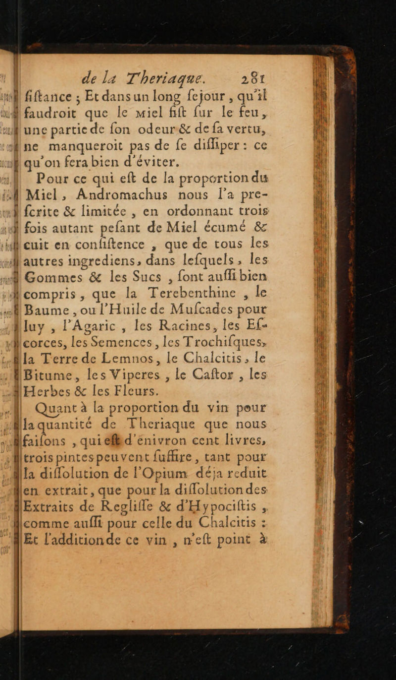 de l4 T'heriaque. 281 nl fftance ; Et dans un long fejour , qu'il iMfaudroit que le miel fift fur le feu, uune partic de fon odeur&amp; de fa vertu, fne manqueroit pas de fe difliper: ce ii qu'on fera bien d'éviter. M Pour ce qui eft de la proportion du {M Miel, Andromachus nous l’a pre- M fcrite &amp; limitée , en ordonnant trois M fois autant pefant de Miel écumé &amp; cuit en confiftence , que de tous les “autres ingrediens, dans lefquels, les mi Gommes &amp; les Sucs , font aufiibien compris, que la Terebenthine , Le sl Baume , ou l’'Huile de Mufcades pour Mluy , l'Agaric , les Racines, les Ef- Mcorces, les Semences, les Trochifques, Mla Terre de Lemnos, le Chalcitis, le fBitume, les Viperes , Le Caftor , les Herbes &amp; les Fleurs. JM] Quant à la proportion du vin pour Na quantité de Theriaque que nous “Mfailons , qui éflid'enivron cent livres, trois pintes peuvent fufire, tant pour dla diflolution de l'Opium déja reduit en extrait, que pour la diflolutiondes Extraits de Reglille &amp; d'Hypociftis , Mcomme aufli pour celle du Chalcitis : Et l'additionde ce vin , weft point à    