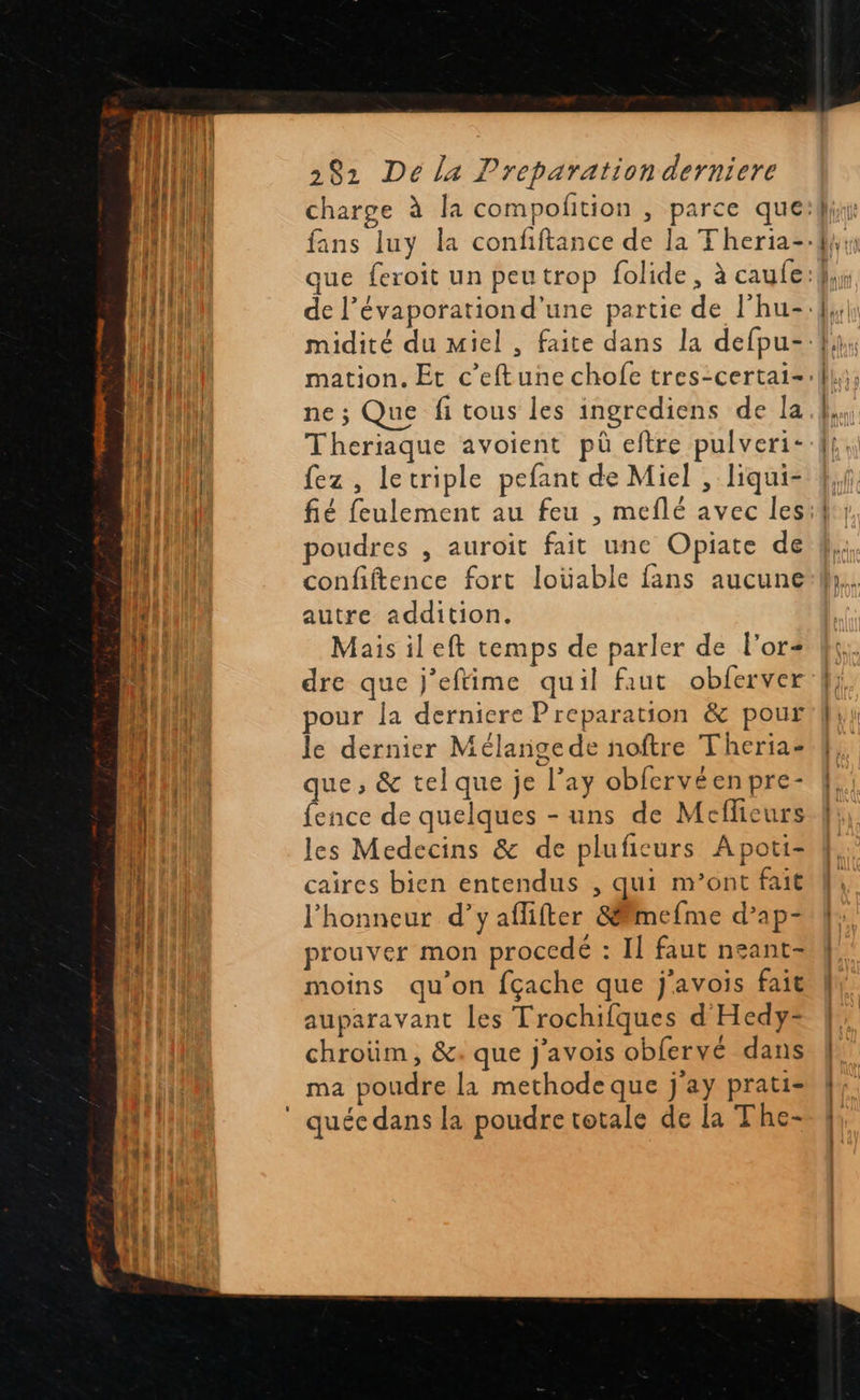  282 De la Preparation derniere J q ne ; Que fi tous les ingrediens de la Theriaque avoient pü eftre pulveri- fez , letriple pefant de Miel , liqui- fié feulement au feu , meflé avec les poudres , auroit fait une Opiate de confiftence fort loüable fans aucune autre addition. Mais ileft temps de parler de l'or dre que j'eftime quil faut obferver pour la derniere Preparation &amp; pour le dernier Mélange de noftre Theria- que , &amp; tel que je l’ay obfervéenpre- fence de quelques - uns de Meflicurs les Medecins &amp; de plufieurs A poti- caires bien entendus , qui m’ont fait l'honneur d’y aflifter &amp;ëimefme d’ap- prouver mon proccdé : Il faut neant- moins qu’on fçache que j'avois fait auparavant les Trochifques d Hedy-= chroüm, &amp;: que j'avois obfervé dans ma poudre la methode que j'ay prati-                             