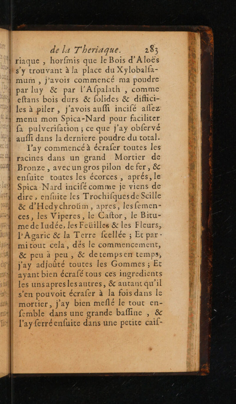 riaque , horfmis que le Bois d’Aloës s’y trouvant à la place du Xylobalfa- mum , j’avois commencé ma poudre par luy & par l'Afpalath , comme eftans bois durs & folides & difhci- les à piler , j'avois aufli incifé aflez menu mon Spica-Nard pour faciliter fa pulverifation ; ce que j’ay obfervé auffi dans la derniere poudre du total. l’ay commencé à écrafer toutes les racines dans un grand Mortier de Bronze , avecungros pilon defer , & enfuite toutes les écorces , aprés, le Spica -Nard incifé comme je viens de dire , enfuite les Trochifquesde Scille & d’Hedychroüm, apres, lesfemen- ces, les Viperes, le Caftor, le Bitu- me de ludée, les Feüilles & les Fleurs, l'Agaric & la Terre fcellée ; Et par - mitout cela, dés le commencement, & peu à peu , & detempsen temps, j'ay adjoûté toutes les Gommes ; Et ayant bien écralé tous ces ingredients les unsapreslesautres, & autant qu'il s’en pouvoit écrafer à la fois dans le mortier, jay bien meflé le tout en- femble dans une grande bafline , & l’ay ferréenfuite dans une petite caif-