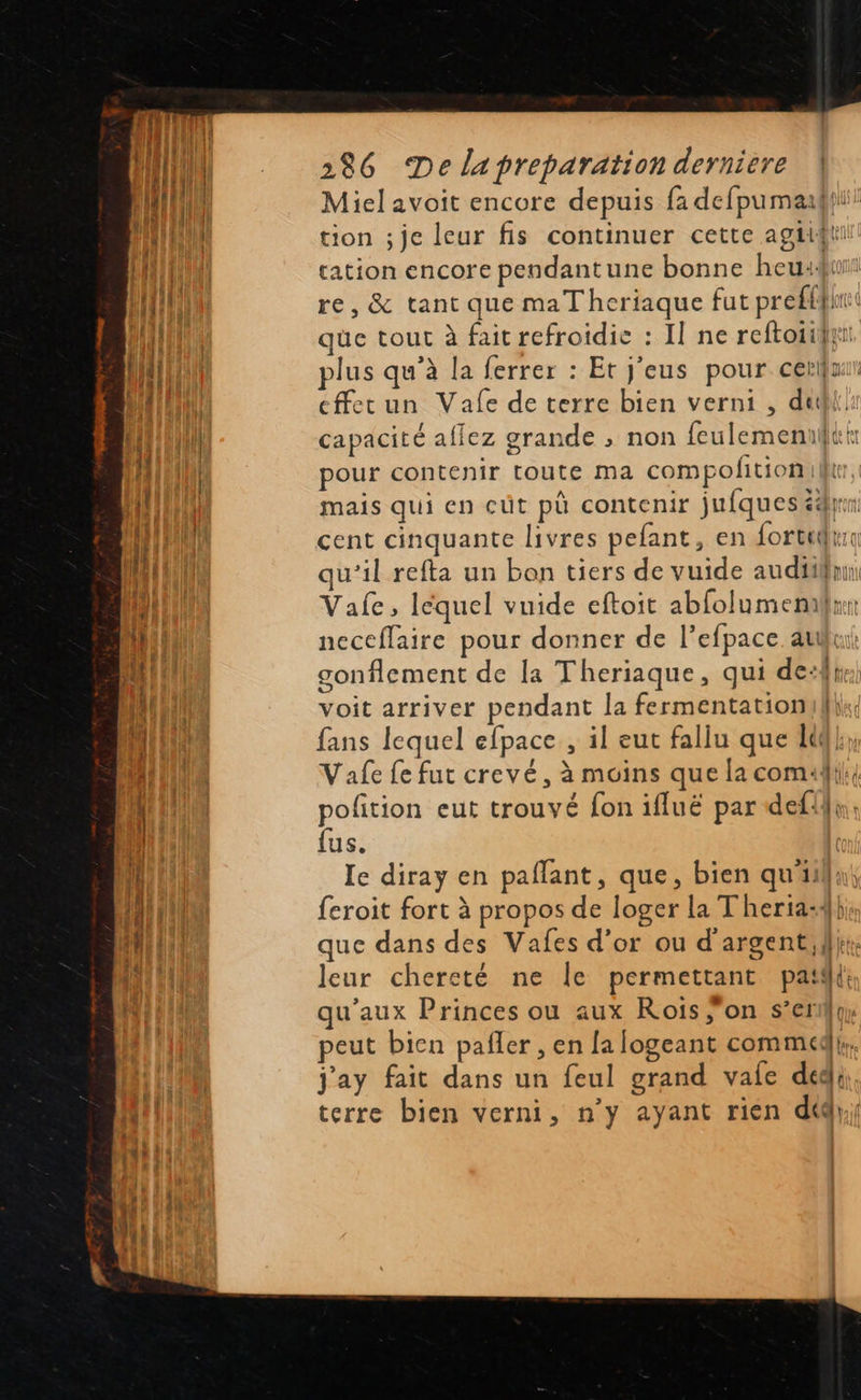                                286 De lapreparation derniere | Miel avoit encore depuis fa defpumadhi! tion ;je leur fis continuer cette agtigli tation encore pendantune bonne heu: re, &amp; tant que maT heriaque fut preff{in qüe tout à fait refroidie : I] ne reftoiijy plus qu’à la ferrer : Et j’eus pour cerlfur cffecun Vale de terre bien verni , dut capacité aflez grande ; non feulemeniltt: pour contenir toute ma compolition| mais qui en cüt pù contenir jufques éd: cent cinquante livres pefant, en fortelr qu’il refta un bon tiers de vuide audiil Vale, léquel vuide eftoit abfolumemx neceflaire pour donner de l’efpace auui: gonflement de la Theriaque, qui de: pr: voit arriver pendant la fermentationukhik fans lequel efpace , il eut fallu que lt Vafe fe fut crevé, à moins que la comuli: pofition eut trouvé fon ifluë par defi}s, fus. Ie diray en paflant, que, bien quil feroit fort à propos de loger la Theria:4} que dans des Vafes d’or ou d'argent,f}i: leur chereté ne Île permettant pat: qu'aux Princes ou aux Rois ;on s’erf{u peut bicn pañler , en [a logeant commet, j'ay fait dans un feul grand vale déd|; terre bien verni, n’y ayant rien d&amp;};} = 