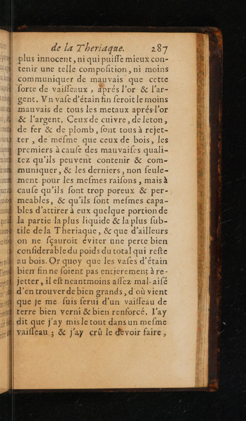 mé Mn pour nr ullsniinniinemiintt perte Es de la 7 Theriaque. 287 plus : innocent , niquipuifle mieux con- tenir une telle compoñtion ni moins communique r de mauvais que cette forte de vaifleaux , aprés l'or & l’ar- gent. Vn vale d’étain fin feroit le moins mauvais de tous les metaux aprésl'or & l'argent. Ceux de cuivre, deleton, de fer & de plomb, font tous à rejet- ter , de mefme que ceux de bois, les premiers à caufe des mauvaifes quali- tez qu'ils peuvent contenir & com- muniquer, & les derniers, non feule- ment ee les mefmes raifons , mais à caufe qu’ils font trop poreux & per- meables, \ qu ils font mefmes capa- bles d'attirer à eux quelque portion de la partie la plus liquide & la plus fub- tile dela Theriaque, & que d’ailleurs on ne fçauroit éviter une perte bien confiderable du poids du total qui refte au bois. Or quoy que les vafes d’étain bien fin ne foient pas entierementàre- Jetter , il eft neantmoins aflez mal-aifé d'entrouverdebien grands, d où vient que je me fuis ferui d'un vaifleau de terre bien verni & bien renforcé. l’ay dit que j'ay mis le tout dans un mefme