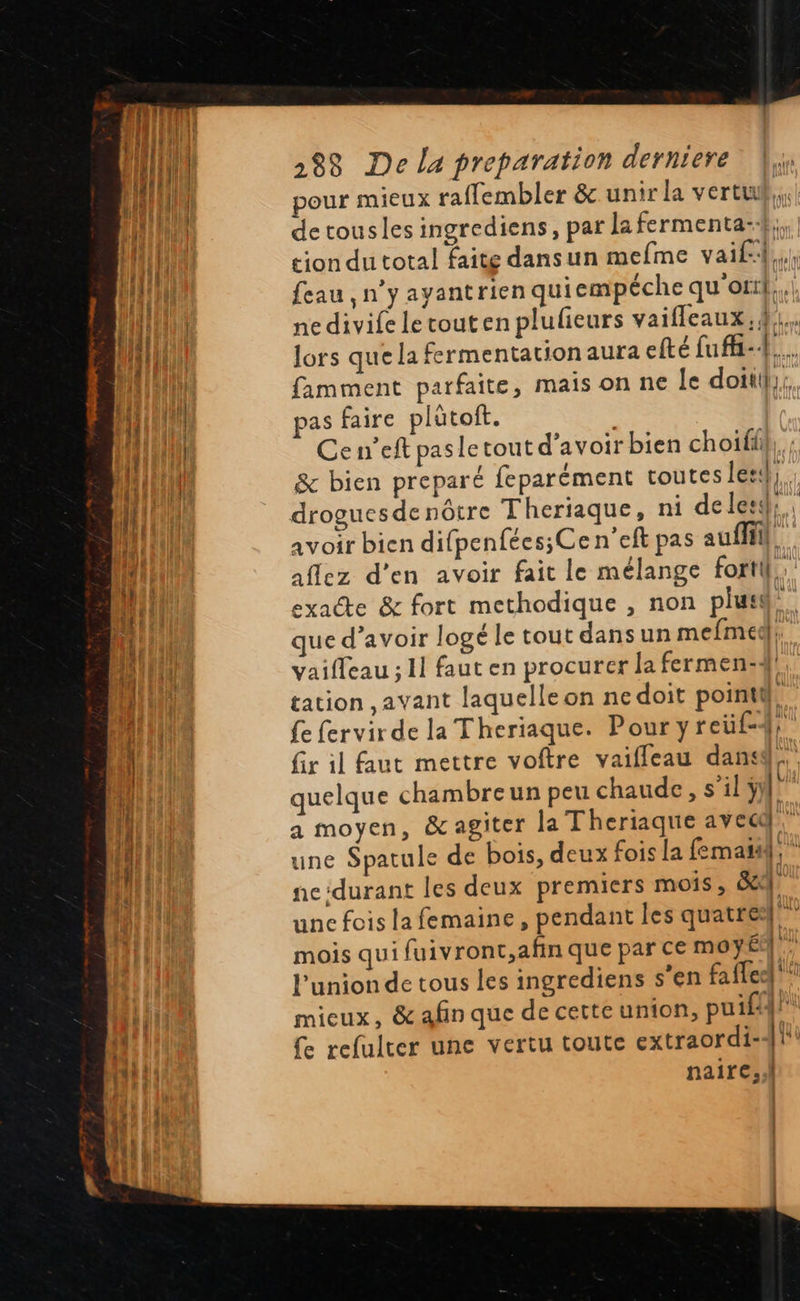  LUI 2838 De la preparation derniere |; EN pour mieux raffembler &amp; unir la vertu Hal | de tousles ingrediens, par la fermenta- ll tion du total faite dansun mefme vaif Les ll feau,n yayantrien quiempéche qu or}; Hi nedivife letouten plufieurs vaifleaux.4,;.                              TN J {PIE lors que la fermentation aura efté fuf-1 tnt famment parfaite, mais on ne le doit. [RM pas faire plütoft. {| Cen’eft pas le tout d’avoir bien choifi &amp; bien preparé feparément toutes lesd,. fer droguesdenôtre Theriaque, ni deles}, avoir bien difpenfées;Ce n'eft pas au aflez d'en avoir fait le mélange fortil,, exacte &amp; fort methodique , non plus. que d’avoir logé le tout dansun mefmedl, HUE vaifleau ; 11 faut en procurer la fermen:4}!, quil tation ,avant laquelle on nedoit pointil® 4 {e fervir de la Theriaque. Pour yreüf-4} pi fir il faut mettre voftre vaifleau dans, À quelque chambreun peu chaude, s’il y LETR a moyen, &amp;agiter la Theriaque avec. Ÿ | une Spatule de bois, deux fois la fematai; ” }. | nc:durant les deux premiers mois, &amp;, | une fois la femaine, pendant les quatres! mois qui fuivront,afin que par Ce moy l'union de tous les ingrediens s’en fafled mieux, &amp; afin que de cette union, puif4 t Ce refulter une vertu toute extraordi- [ii HR nairc..l alLi] 