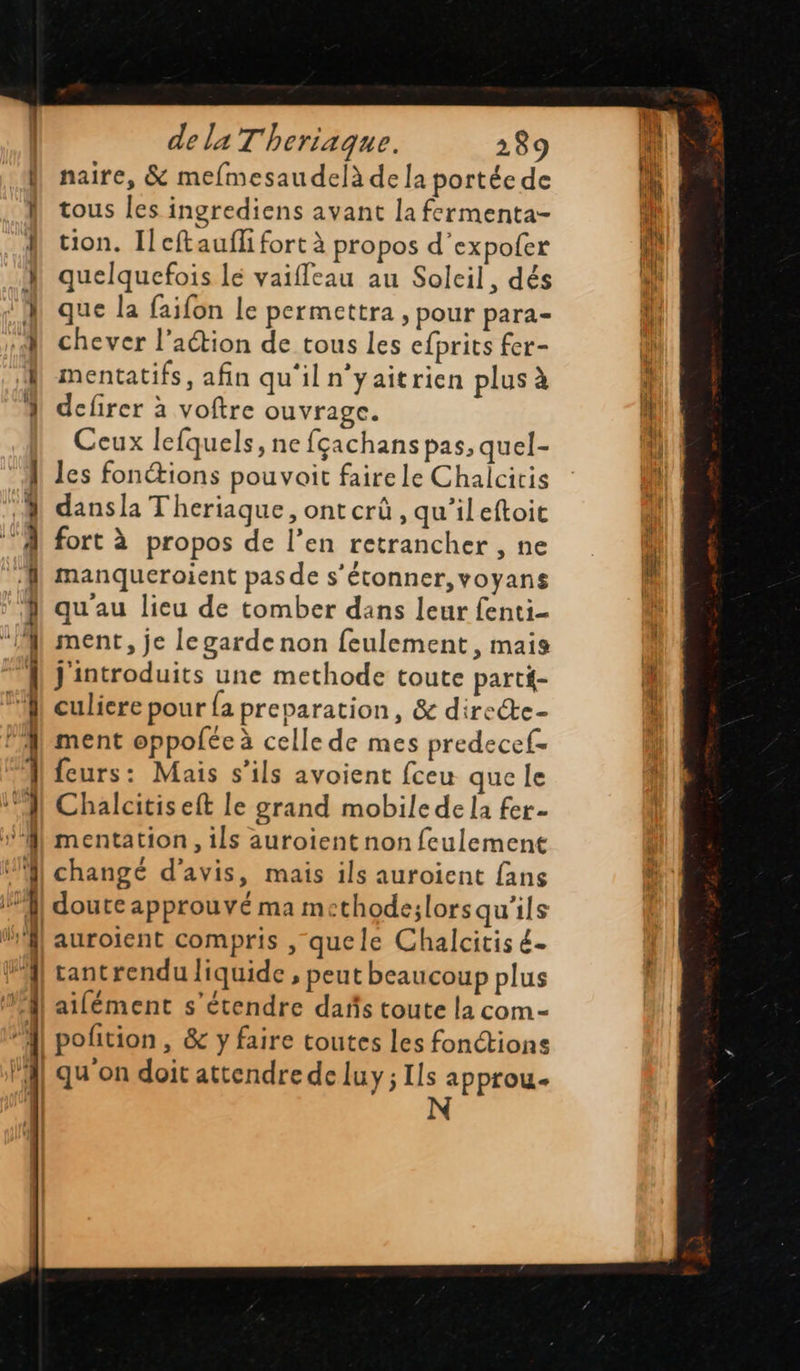 D nt er ee ue ee er o Dur 8 nus mm aq dela T'heriaque. 289 naire, &amp; mefmesaudelà de la portée de tous les ingrediens avant la fermenta- tion. Ilcftauffi fort à propos d'expofer quelquefois lé vaifleau au Soleil, dés que la faifon Le permettra , pour para- chever l’action de tous les cfprits fer- mentatifs, afin qu'il n’yaitrien plus à defirer à voftre ouvrage. Ceux lefquels, ne fçachans pas, quel- les fonétions pouvait faire le Chalcitis dansla T'heriaque , ontcrû, qu'ileftoit fort à propos de l’en retrancher , ne manqueroient pas de s'étonner, voyans qu'au lieu de tomber dans leur fenti- ment, je legarde non feulement, mais J'introduits une methode toute parti- culiere pour {a preparation, &amp; directe- ment oppolée à celle de mes predecef- feurs: Mais s'ils avoient fceu que le Chalcitis eft le grand mobile de la fer- mentation , ils auroient non feulement changé d'avis, mais ils auroient fans doute approuvé ma m thode;lorsqu'ils auroient compris , quele Chalcitis é- tantrendu liquide , peut beaucoup plus ailément s'étendre dañs toute la com- qu'on doit attendre de luy ; Ils approu. N      