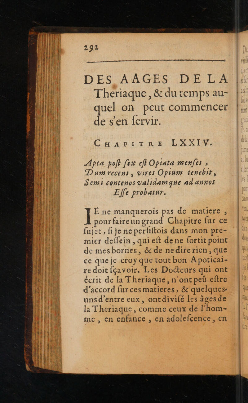  292                      HN DES AAGES DE LA | {its Theriaque, &amp;dutempsau- {“ : JP quel on peut commencer |. de s’en fervir. if CaAariT re LXXIMW, fie |, d ATEN Apta poft [ex ef Opiata menfes ; ja Dumrecens, vires Opinm tenebit, Semi contenos validemque ad annos M nil Effe probatur. ; : | CHE ] Ë ne manquerois pas de matiere , HE pourfaireungrand Chapitre fur ce LU fujet , fi je ne perfftois dans mon pre- | il mier deffein, qui eft dene fortit point ME de mesbornes, &amp; de nedirerien,que LU ce que je croy que tout bon Apoticai- ! A redoit fçavoir. Les Docteurs qui ont FRE écrit de la Theriaque, n ont peù eftre d'accord furces matieres, &amp; quelques- unsd’entre eux, ontdivilé Les âges de la Theriaque, comme ceux de l'hom- me , en enfance , en adolefcence, en 