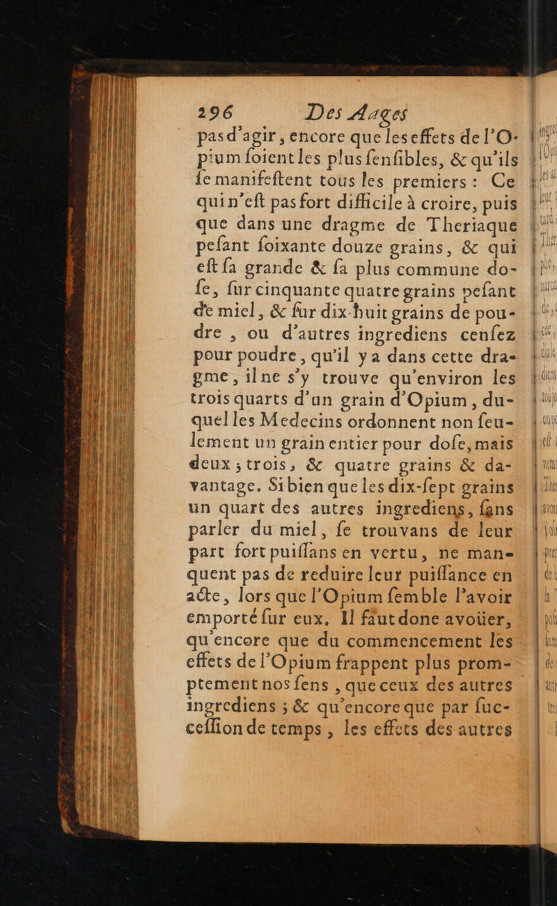   296 Des Ages pas d'agir, encore que leseffets de l'O pium foient les plusfenfibles, &amp; qu'ils fe manifeftent tous les premiers: Ce quin'eft pas fort difhicile à croire, puis que dans une dragme de Theriaque pefant foixante douze grains, &amp; qui eft fa grande &amp; fa plus commune do- fe, fur cinquante quatre grains nefant de miel, &amp; fur dix-huit grains de pou- dre , ou d’autres ingrediens cenfez pour poudre, qu'il ya dans cette dra- gme , ilne s’y trouve qu'environ les trois quarts d’un grain d'Opium, du- quelles Medecins ordonnent non feu- lement un grain entier pour dofe, mais deux ;trois, &amp; quatre grains &amp; da- vantagce. Sibien que les dix-fept grains un quart des autres ingrediens, {ns parler du miel, fe trouvans de leur part fortpuiflans en vertu, ne man quent pas de reduire leur puiflance en acte, lors que l'Opium femble lavoir emporté fur eux. Il fut done avoüer, qu'encore que du commencement les effets de l’Opium frappent plus prom- ptemenit nos fens , que ceux des autres ingrediens ; &amp; qu’encoreque par fuc- ccflion de temps , les effets des autres            