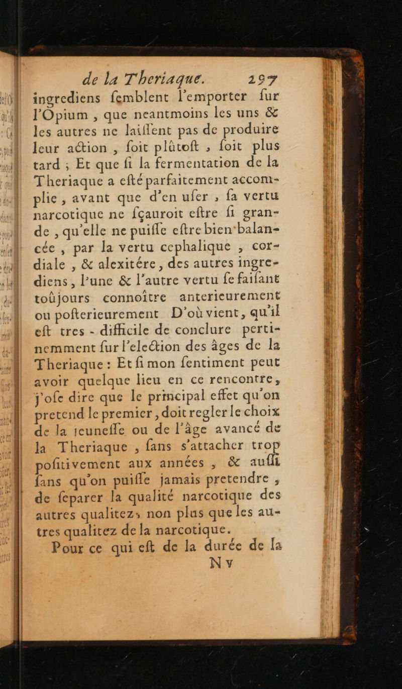   de la Theriaque. 197 ingrediens femblent l'emporter fur J'Opium , que neantmoins les uns &amp; les autres ne laiflent pas de produire leur action , foit plütoft ; foit plus tard ; Et que fi la fermentation de la Theriaque a efté parfaitement accom- plie, avant que d'en ufer , fa vertu narcotique ne fçauroit eftre fi gran- de , qu’elle ne puifle eftre bien‘balan- cée , par la vertu cephalique , cor- diale , &amp; alexitére , des autres ingre- diens , l’une &amp; l’autre vertu fe failant toüjours connoître anterieurement ou pofterieurement D'où vient, qu'il eft tres - difficile de conclure perti- nemment fur l’eleétion des âges de la Theriaque : Et fi mon fentiment peut avoir quelque lieu en ce rencontre, j'ofe dire que le principal effet qu'on sretend le premier , doit regler le choix de la icunefle ou de l’âge avancé de la Theriaque , fans s'attacher trop pofitivement aux années , &amp; aufli fans qu'on puifle jamais pretendre , de feparer la qualité narcotique des autres qualitezs; non plus que les au- tres qualitez de la narcotique. Pour ce qui eft de la durée de la N v                             