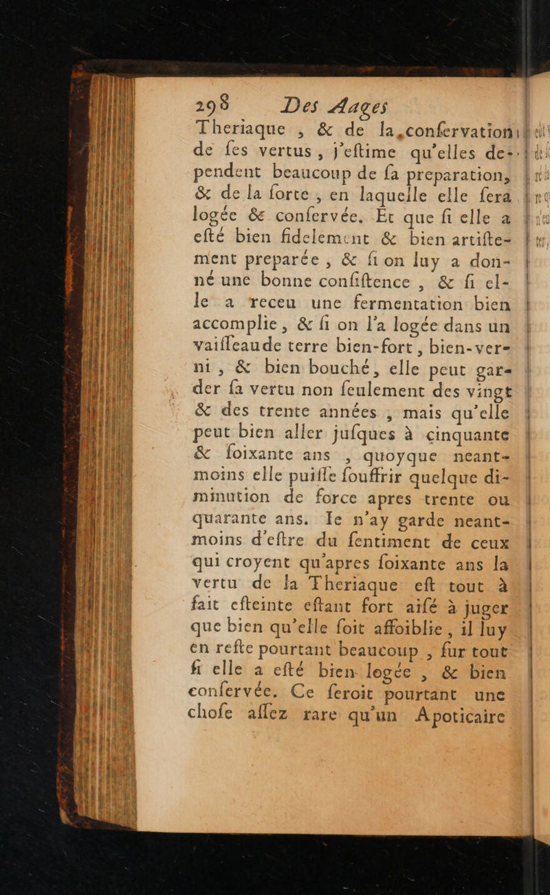                               298 Des Aages pendent beaucoup de fa preparation, &amp; de la forte , en laquelle elle fera logée &amp; confervée. Ét que fi elle a efté bien fidelement &amp; bien artifte- ment preparée , &amp; fi on luy a don- né une bonne confiftence , &amp; fi el- le a receu une fermentation bien accomplie, &amp; fi on l’a logée dans un vaifleaude terre bien-fort , bien-ver- ni, &amp; bien bouché, elle peut gar= der fa vertu non feulement des vingt &amp; des trente années , mais qu’elle peut bien aller jufques à cinquante &amp; foixante ans , quoyque neant- moins elle puifle fouffrir quelque di- minution de force apres trente ou quarante ans. Îe n'ay garde neant- moins d'eftre du fentiment de ceux qui croyent qu'apres foixante ans la vertu de la Theriaque eft tout à fait cfteinte eftant fort aïfé à juger que bien qu’elle foit affoiblie , 1] Juy en refte pourtant beaucoup , fur tout fi elle à efté bien logce |, &amp; bien confervée. Ce feroit pourtant une chofe aflez rare qu'un À poticaire 