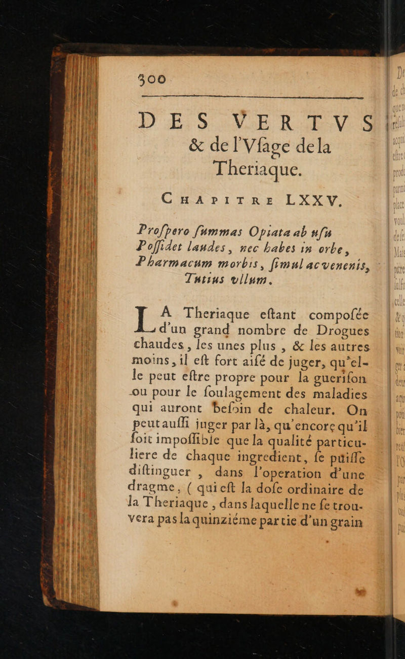   300   ne on DES SN Re &amp; de lVfage dela Theriaque. CHR PDITRE LYS Profhero fummas Opiata ab nfu Poffidet landes, nec babes in orbe, Pharmacum morbis, fimnl acvenenis, Tntius vllum. T: À Theriaque eftant compofée d'un grand nombre de Drogues chaudes , les unes plus , &amp; les autres moins , il eft fort aifé de juger, qu‘el- le peut eftre propre pour la guerifon ou pour le foulagement des maladies qui auront befoin de chaleur. On peutauili juger par là, qu’encore qu'il foit impoñibie que la qualité particu- liere de chaque ingredient, fe puifle diflinguer , dans l’operation d’une dragme, ( quieft la dofe ordinaire de la Theriaque , dans laquelle ne fe trou- Vera pas la quinziéme par tie d’un grain       
