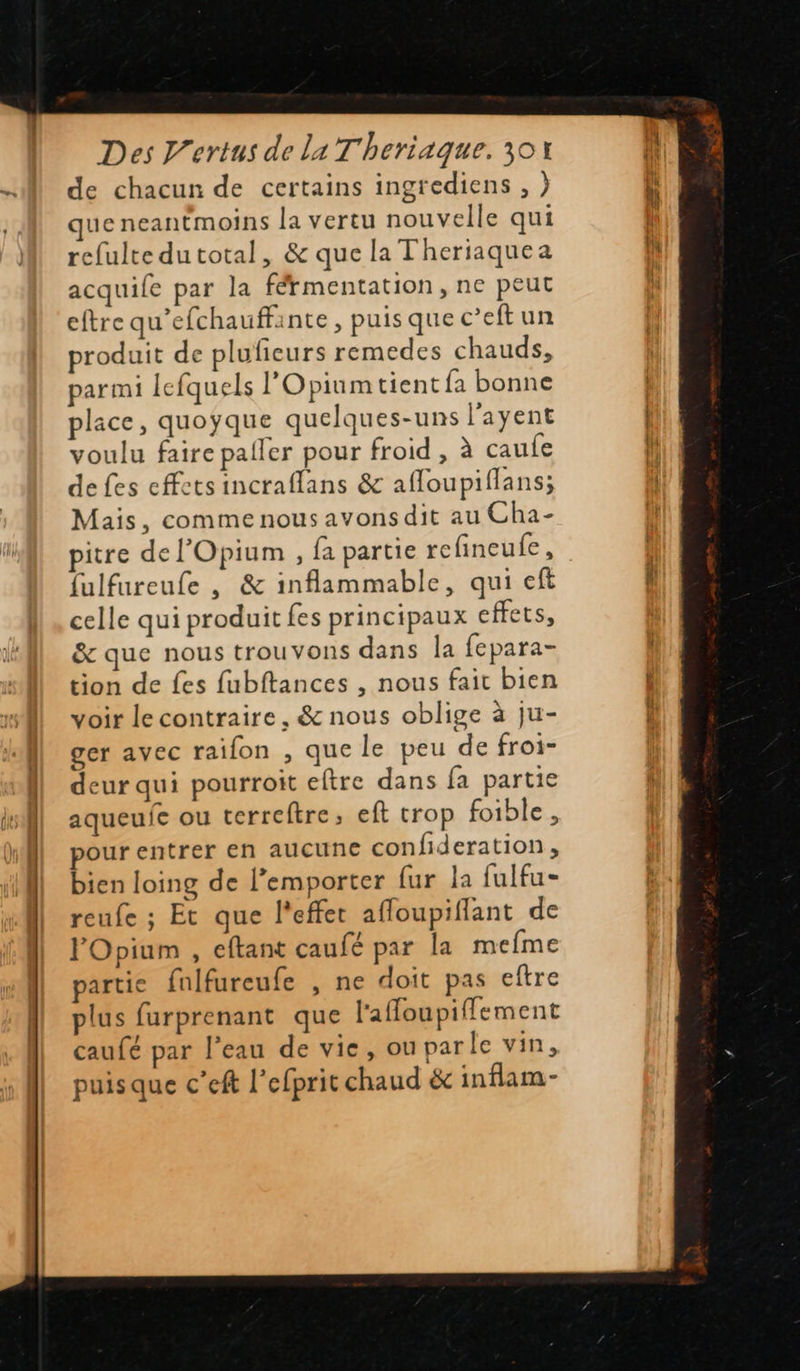    Des V’ertus de La T'heriaque. 30Y de chacun de certains ingrediens , ) que neantmoins la vertu nouvelle qui refulte dutotal, &amp; que la Theriaquea acquile par la férmentation, ne peut eftre qu’efchauffinte, puisque c’eftun produit de plufieurs remedes chauds, parmi lefquels l'Opiunm tient fa bonne place, quoyque quelques-uns l'ayent voulu faire paller pour froid , à caufe de fes effets incraflans &amp; afloupiflans; Mais, comme nous avons dit au Cha- pitre del'Opium , fa partie refineulfe, fulfureufe , &amp; inflammable, qui eft celle qui produit fes principaux effets, &amp; que nous trouvons dans la fepara- tion de fes fubftances , nous fait bien voir le contraire, &amp; nous oblige à ju- ger avec raifon , que le peu de froi- deur qui pourroit eftre dans fa partie aqueufe ou terreftre, eft trop foible , pour entrer en aucune confideration, bien loing de l'emporter fur la fulfu- reufe ; Et que l'effet afloupiflant de lOpium , eftant caufé par la mefme partie fulfureufe , ne doit pas eftre plus furprenant que l'affoupiffement caufé par l’eau de vie, ou parle vin, puisque c’eft l’efprit chaud &amp; inflam- ——