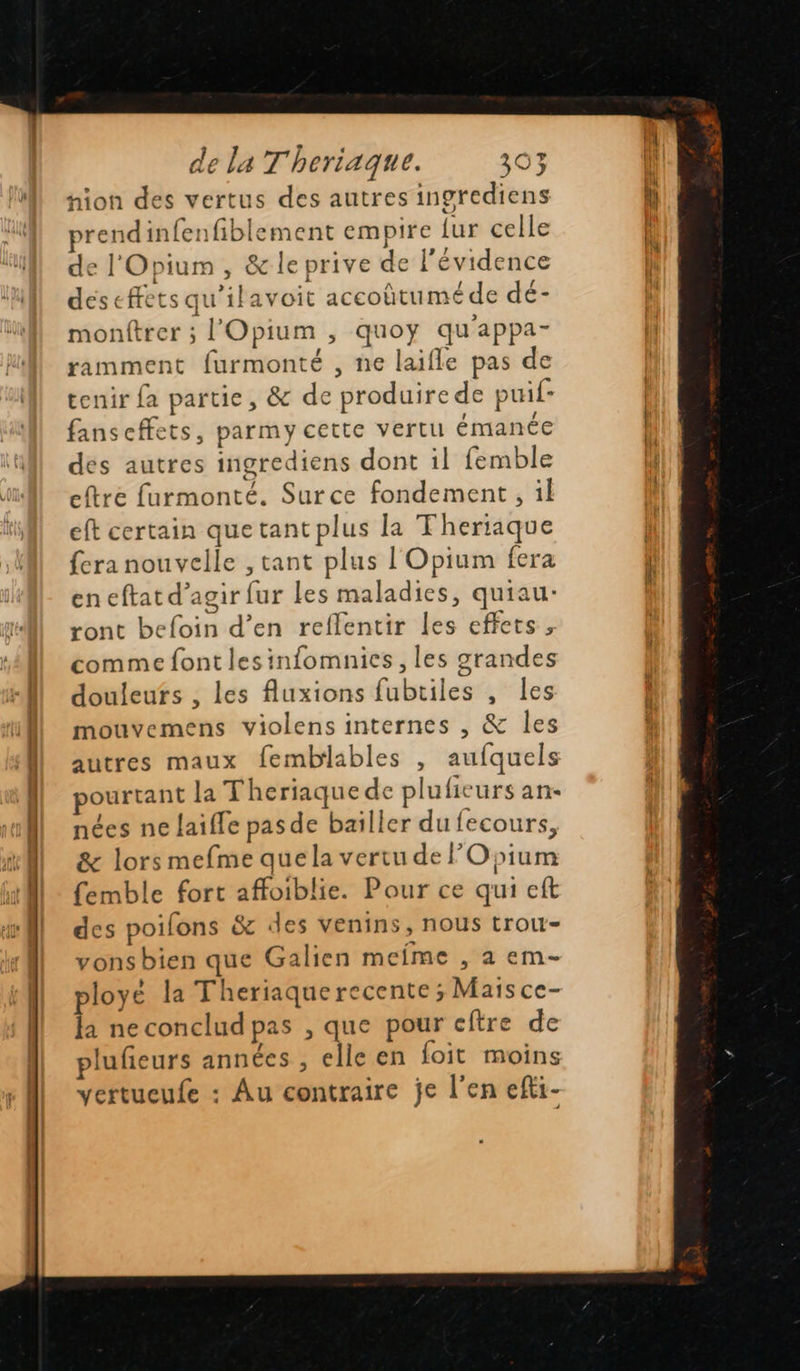                             nion des vertus des autres ingrediens prend infenfiblement empire {ur celle de l'Opium , &amp; le prive de l'évidence deseffets qu’ilavoit accoûtuméde dé- montrer ; l'Opium ; quoy qu'appa- ramment furmonté , ne laifle pas de tenir fa partie, &amp; de produire de puif- fanscffets, parmy cette vertu émanée des autres ingrediens dont il femble eftre furmonté. Surce fondement, il eft certain que tant plus la Theriaque fera nouvelle , tant plus l'Opium fera en eftat d’agir fur les maladies, quiau- ront befoin d’en reflentir les effets, comme font lesinfomnies , les grandes douleufs , les fluxions fubtiles , les mouvemens violens internes , &amp; les autres maux femblables , aufquels ourtant la Theriaque de pluficurs an- nées ne laiffe pas de baïller du fecours, &amp; lors mefme que la vertu de Opium femble fort affoiblie. Pour ce qui eft des poifons &amp; des venins, nous trou- vonsbien que Galien meime , a em- ployé la Theriaquerecente ; Mais ce- la ne conclud pas , que pour cftre de plufieurs années , elle en foit moins vertueufe : Au contraire je l'en efti-