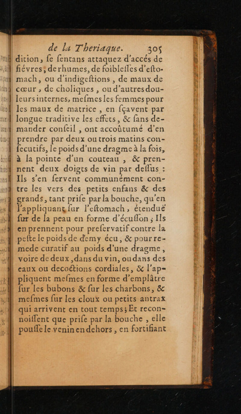    ER = |: __ CRE Late po prie — fo 2 ad er de la Theriaque. 30$ fiévress derhumes, de foiblefles d’efto- mach, ou d'indigeftions , de maux de cœur ; de choliques , ou d’autres dou- leursinternes, mefmesles femmes pour les maux de matrice , en fçavent par longue traditive les effets, &amp; fans de- mander confcil , ont accoütumé d’en prendre par deux outrois matins con- fecutifs, le poids d’une dragme à la fois, à la pointe d'un couteau , &amp; pren- nent deux doigts de vin par deflus : Ils s’en fervent communément con- tre les vers des petits enfans &amp; des grands, tant prife par la bouche, qu'en lappliquang {ur l’eftomach, étenduë fur de la peau en forme d’écuflon ; Ils en prennent pour prefervatif contre la pefte le poids de demy écu, &amp; pourre- mede curatif au poids d’une dragme, voire de deux ,dans du vin, oudans des eaux ou decoétions cordiales, &amp; l’ap= fur les bubons &amp; fur les charbons, &amp; mefmes fur les cloux ou petits antrax qui arrivent en tout temps; Et recon- noiflent que prife par la bouche , elle pouffe le venin endchors , en fortifiant      