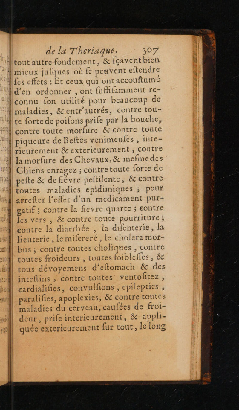 tout autre fondement , &amp; fçavent bien L' cab. 13 ä x : _ = Ÿ = < = EP - < >. < : - x = Le > Cé maladies, &amp;entr'autrés, contre tou- contre toute morfure &amp; contre toute piqueure de Beftes venimeules , inte- rieurement &amp; exterieurement , contre la morfure des Chevaux, &amp; mefmedes Chiens enragez ; contre toute forte de pefte &amp; defiévre peftilente, &amp; contre toutes maladies epidimiques ; pour arreter l'effet d’un medicament pur- gatif ; contre la ficvre quarte ; eontre les vers , &amp; contre toute pourriture ; contre la diarrhée , la difenterie, la lieuterie , le mifereré, le cholera mor- bus ; contre toutes choliques , contre toutes froideurs , toutes foiblefles , &amp;c tous dévoyemens d’eftomach &amp; des snteftins ,; contre toutes ventofitez cardialifies, convulfons , epilepties , paralifies, apoplexies, &amp; contre toutes maladies du cerveau, caufées de froi- deur, prife intericurement, &amp; appli- quée exterieurement fur tout, le long v        