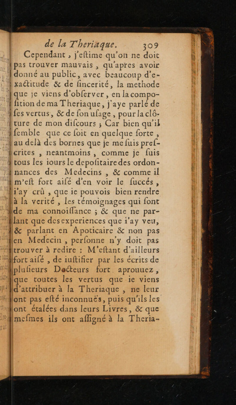    de la Theriaque. 309 Cependant , j'eftime qu’on ne doit pas trouver mauvais , qu'apres avoir Idonné au public, avec beaucoup d'’e- Ixaétitude &amp; de fincerité, la methode que je viens d’obferver , en lacompo- {fition de ma Theriaque, j'aye parlé de Ales vertus, &amp; de fon ufage , pour la clô- Ature de mon difcours ; Car bien qu'il Afemble que ce foit en quelque forte, au delà des bornes que je me fuis pref- Mcrites , neantmoins , comme je fuis Atous les iours le depofitaire des ordon- ‘Minances des Medecins , &amp; comme il ‘Mm’eft fort aifé d'en voir le fuccés, fiay crû , que ie pouvois bien rendre Jà la verité , les témoignages qui font de ma connoifflance ; &amp; que ne par- Mlant que desexperiences que i’ay veu, N&amp; parlant en Apoticaire &amp; non pas Nen Medecin , perfonne n'y doit pas Mtrouver à redire : M'eftant d'ailleurs (Mfort ailé , de iuftifier par les écrits de ! Mplulieurs Decteurs fort aprouuez, ‘Mique toutes les vertus que ie viens Md'attribuer à la Theriaque , ne leur lont pas efté inconnuës, puis qu'ils Les flont étalées dans leurs Livres, &amp; que fmefmes ils ont afligné à la Theria-  