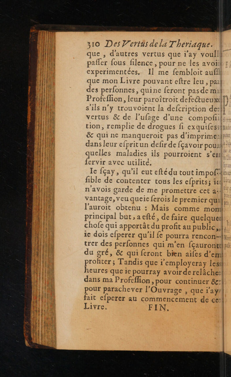                               310 Des Vertäs dela Theriaque. que , d'autres vertus que i’ay voullf pañler fous filence, pour ne les avoiif | experimentées, Il me fembloit aufill que mon Livre pouvant eftre leu , pal des perfonnes, quine feront pas de mil Profeflion, leur paroîtroit defetueuxf}: s'ils n’y trouvoient la defcription de:!| vertus &amp; de l'ufage d’une compofil tion, remplie de drogues fi exquifessili &amp; quine manqueroit pas d’imprimesfh dans leur efpritun defir de fçavoir pouail? quelles maladies ils pourroient s’en. {ervir avec utilité. Ic fçay, qu’il eut efté du tout impofli: fible de contenter tous les efpritsz te! n'avois garde de me promettre cet a:4° vantage, veu queie ferois le premier quil}. l'auroit obtenu : Maïs comme mont principal but, aefté, de faire quelquedl: chofe qui apportât du profit au public, ie dois efperer qu’il fe pourra rencon-dy, trer des perfonnes qui m’en {çauronietl ni du gré, &amp; qui feront bien ailes d’em profiter; Tandis que 1 employeray lesdi heures que ic pourray avoir de relâche: dans ma Profeflion ,pour continuer &amp;:! pour parachever l’Ouvrage , que i’ayil fait efperer au commencement de ce:\ Livre. FIN. | 
