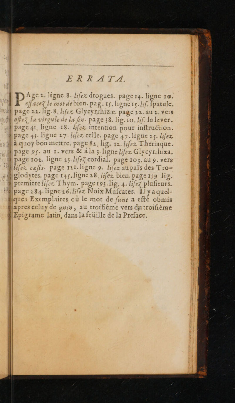     L | I L pre PF se, o E À 1 acez Le mot debien pag. 1.ligners. lif. fpatule. P Age 2. ligne 8. lifez drogues. page 14. ligne ro. eff J D page 22. lg.8.lfez Glycyrrhizæ. page 22. au 2. vers offez la sd ss Da n. page 38. lig.10.Hf. le lever. page ar. ligne 18. fez intention pour int tién. page 43. ligne 27. lifez celle. page 47. ligne 25. bfez à quoy bon mettre, page 82, lig. 12. lifez Theriaque. page 95. au 1. vers &amp; a la 3. ligne J;fex Glycyrrhiza. page 102. ligne 23. life cordial, page 103. au 9. vers lifez cafis. page 111. ligne 9. Jifez au païs des Tro- lodytes. page 145. ligne 218. lifez bien. page 1$ 9 lig. remiere /:/ez Thym. page193.lig. 4. life pl lufeurs. sh ligne 16. /ifez Noix Mufcates. I] yaquel- xemplaires où le mot de fyn+ a efté obmis nn q# Æ au troifiéme vers dutroifiéme iyrame latin, dans la feuille de la Preface, EX) JQ ti D Le © | # = 3 La 