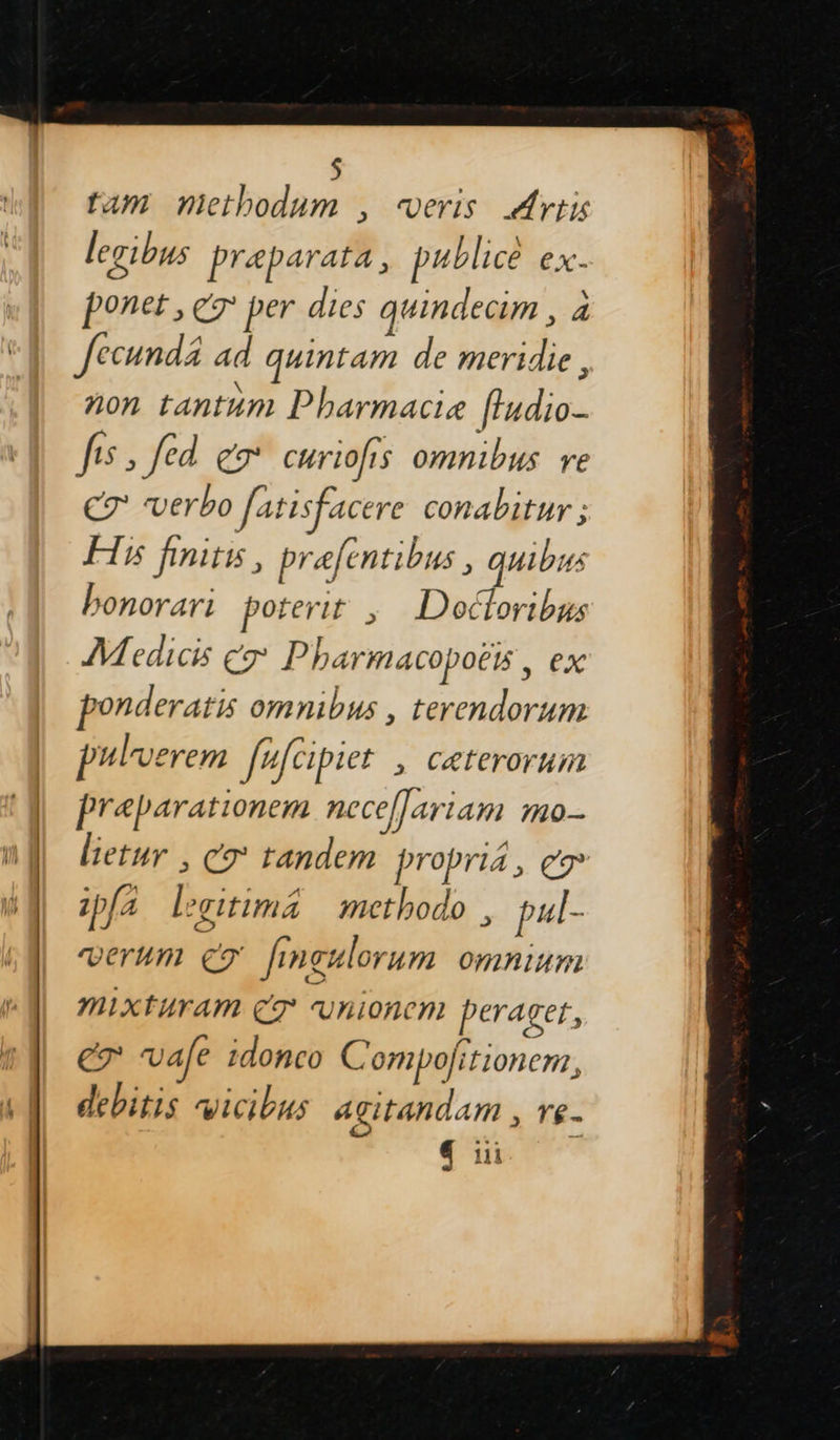    tam han) ; Verts Artis legibus preparata, publice ex. ponet, er per dies quindecim , à fecund ad quintam de meridie, non tantum Pharmacie fludio- fes, fed gx curiofis omnibus re eT verbo fatisfacere conabitur : Hi finits, prafentibus, quibus bonorari poterit , Doctoribus Medicis 7° Pharmacopoëïs, ex ponderatis omnibus , terendorum pulverem féfcipier ; Cæteroruim fræparationem nece[fariam mo- letur , C9' tandem propriä, er ip{a Lgitimä methodo , pul- VeTUM ET fingulorum OMmNIAM Mixturam CT Vnioncn perager, eg vale idonco C ompofitionern, debitis vicibus agitandam , ve. «iii 