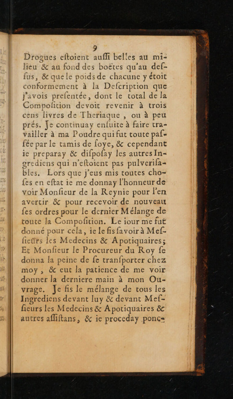  Drogues eftoient auf belles au mi- lieu &amp; au fond des boëtes qu’au def- fus, &amp; que le poids de chacune y étoit conformement à la Defcription que j’avois prel lentée, dont le total de la Compolition devoir revenir à trois cens livres de Theriaque , ou à peu prés. Je continuay enfuite à faire tra- Vailler à ma Poudre qui fut toute paf= fée par le tamis de loye, &amp; cependant ie preparay &amp; difpofay les autres In- rediens qui n ‘eftoient pas pulverifa- bles. Lors que j’eus mis toutes cho- {es en eftat ie me donnay l'honneur de voir Monfieur de la Reynie pour l'en avertir &amp; FT recevoir de nouveau {es ordres pour Le dernier M élange « de toute la Compofition. Le iour me fuëË donné pour cela, iclefis {avoir à Mef- fieürs les Mcdecins &amp; Apotiquaires; Et Mondieur le Procureur du Roy fe donna la peine de fe tranfporter chez moy, &amp; eut la patience de me voir donner la derniere main à mon Ou- vrage. Jefis le nee de tous les Ingrediens devant luy &amp; devant Mef- ficurs les Medecins &amp; Apotiquaires &amp; autres afiftans, &amp; ie proceday ponc=                      