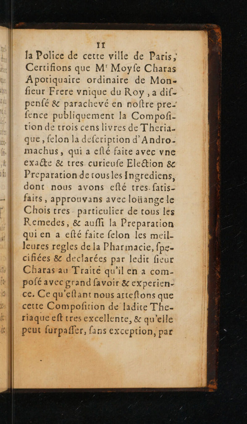   I la Police de cette ville de Paris, Certifions que M' Moyfe Charas Apotiquaire pr. de Mon- fieur Frere vnique d du Roy ,a dif- penfé &amp; parachevé en noître pre- fence publ Std: Ja Compofi- tion de trois cens livres de Theria- que , felon la defcription d’Andro- machus, qui a efté faite avec vne exacte &amp; tres. curieufe Ele&amp;ion &amp; Preparation de rousles Ingrediens, dont nous avons efté tres. fatis- faits, approuvans avec loüange le Chois tres. particulier de tous les Remedes, &amp; aufli la Preparation qui en a efté faite felon les meil- leures regles de la Pharmacie, fpe- cifiées 8 dec larées par ledit fieur haras au T'raire qu'il en a com- pofé avec grand favoir &amp; experien- ce. Ce qu'eflant nous A oh que cette Compofition de ladite The- riäque eft tres excellente, &amp; qu’elle peut furpafler, fans exception, par  