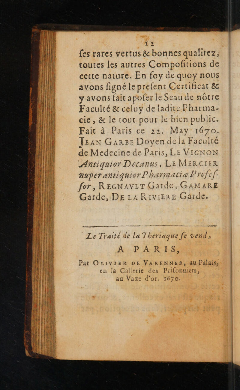                (I 1 2 ji fes rares vertus &amp; bonnes qualitez, {HA toutes les autres Compofitions de {I cette nature. En foy de quoy nous NET 2 ; 4 Ex nl avons figné le prefent Certificat &amp;c 1 y avons fait apofer le Seau de nôtre 41l Faculré &amp; celuy de Baie Pharima- {} cie , &amp; le tout pour le bien public. mu Fait à Paris ce 22. May 1670. EI Jean GARBE LA n de la Facult HU de Medecine de Paris, LE VICNON nu cr NAS , Le! MERCIE (it nuper antiquior ? harmaciæ Profc) nl fer, ans LT { des GAMARE AT Garde, DE LA RIVIERE Garde. e” #4 ue 7 ês LT «  ali HE, A SS il Le Traité de la Thersaque fe vend ; 4 À! | k A PARIS, ani lil Part OLIVIER DE VARENNES; au Palais, f : en Ja Gallerie des Prifonniers, au Vaze d'or, 1620 