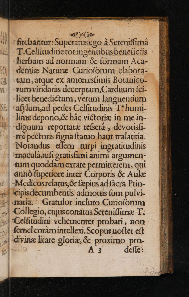 i 1 «4d B i 1 | L| ! 1 1 i iot  jum | WH d «)c(So» T.Celfitudinetotingenubus beneficiis herbam ad normam &amp; fórmam Aca- demiz Nature Curioforum clabora- tam atque ex amoaenisfimis Botanico- rum viridaris decerptam,Carduum íci- Ticecbenedictum , verum languentium limedepono,&amp; hác victorix in me in- mi pectoris m ftatuo haut tralautia. Notandus eflém turpi ingrattudinis maculà;nifi gratisfimi animi argumen- tum quoddam extare permitterem, qui anno füperiore inter Corporis &amp; Aule &amp; cipisdecumbentis admotus fum pulvi- naria. ' Gratulor incluto Curioforum t4 1 | | i |
