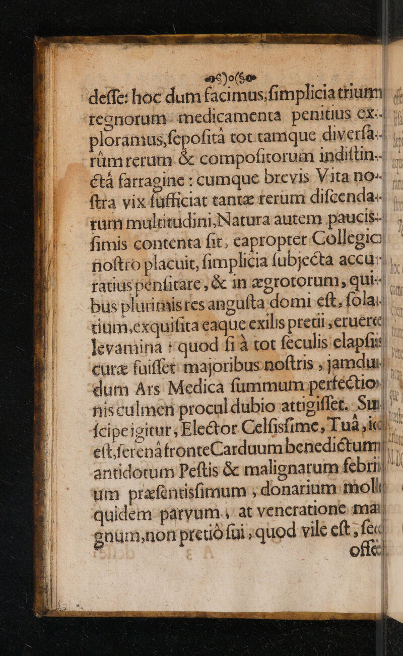 Rx  NEN LU mi deffe: hoc dum facimus;fimpliciatriumm ; reenorum- medicamenta. penitus Cx«4 ploramus;fepofità tot tamque diverfa ;,. rüm rerum &amp; compofitorum indiftn-. |. &amp;tá fatragine : cumque brevis Vita no« ftra vix füfficiat tante rerum difcenda« ;. ram muldtudini;Natura autem paucis . fimis contenta fit; eapropter. Collegio) noftro placuit, fimplicia fubjecta accu; , ratius penficare , &amp; in zgrotorum, qui4.. bus plurinaisres angulta domi eft, fola. riüm;exquifita eaque exilis pretii eruere, . Jevamina «quod fi tot feculis elapfis curz faiffet majoribus noftris ,jamdu dum Ars Medica fammum perfecto nisculmen procul dubio attigiflet. Sm! '. ícipeioicur, Elector Celfisfime, Tuà,id. ^ c(t ferenáfronteCarduum benedictum], antidotum Peftis &amp; malignarum febri ^^ um prafentisfimum ; donarium moli | quidem paryum., at veneratione mái anüm,non pret füi quod vile cft, fed ofíc|.