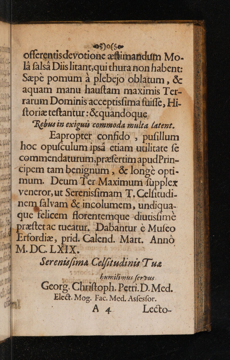 2.0 0$9M)(5e offerentisdevotionc aeftimandutmn Mo. là falsa Diis litant;qui thura non habent: 4| S&amp;pc pomum à plebejo oblatum , &amp; aquam manu hauftam maximis Ter- | rarum Dominis acceptisfima fuiffe, Hi- 1 ftorieteftantur : &amp;quandoquse. i Rebus in exiguis commoda smulta (atent. Eaproptet confido , pufillum | hoc opufculumpsá ctiam utilitate fe cemmendaturum.prafertim apudPrin- cipem tam benignum ; &amp; lone? opti- mum. Deum Ter.Maximum füpplex 7^. veneror,ut Serenisfimam T. Celíitudi- | neny falvam &amp; incolumem, undiqua- 4 que felicem florentemque :diutisfime ^7] preftetac tueatur, .Dabantur € Mufeo /!^ Erfordiz, prid. Calend. Mart. Annó 71 M.DC.LXIX. | |  dereuttfina Celfrtudinit Tua v. butlimus ferpus. 4 Georg. Chriftoph. Petri. D. Med. Elect. Mog. Fac. Med. Asfesfor. A 4 Lecto- LANE FOLE