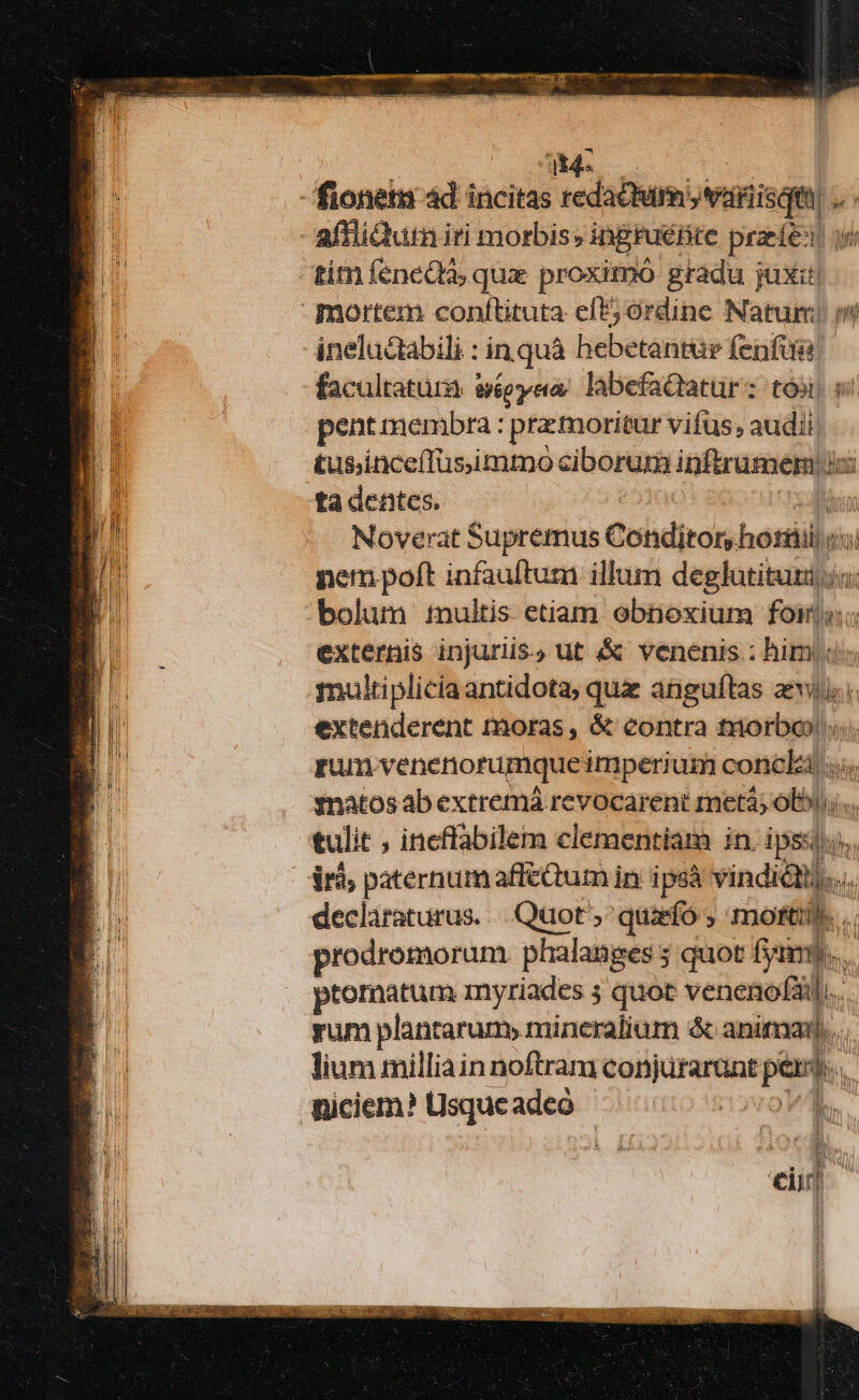 fionem ád incitas redactum: »vriisquu  affliQutn iri morbis; ingruBre praele! i tim fenedà, qux proximó gradu juxit - mortem conflituta eft; órdine Natur m ineluctabili : in quà hebetantur fenfus facultatura eVep yet labefactatur : tós) pent membra : pra:moritur vifus, audi. tus;inceffusimmo ciborum inftrumem : dina ta dentes. | Noverat Supremus Cobditor, hotsilo: ii nem poft infauftum illum deglotisidls ii bolum :nultis etiam obnoxium foin; externis injuriis.) ut &amp; venenis.: him; multiplicia antidota, quz anguftas aevi. extenderent moras, &amp; contra maorbay | rum venenorumque imperium concki «s. tnatosab extremá revocarent metà; ob; tulit , incflabilem clementiam in. ipsi; dr paternum affictum in. ipsà vindi declaraturus... Quot, quarfó ; morti. prodromorum phalanges 5 quot fim.  ptornatum myriades 5 quot venenofaá.. yum plantarum, mineralium &amp; animan. lium milliain noftram tono 7 i * n Wiciem? LUsqueadeo | T e Et ei |