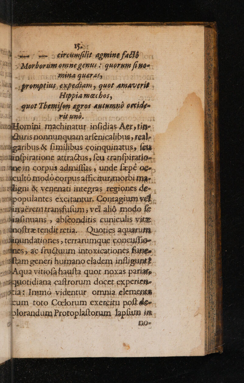 Sai he i lj agmine fació :; Morbortüm omne genus « quorum fune Hs GHifta qUATASS promptius. expediam , quot AmAvVeril il Hippia machos, va quor Tbenrifen 4gros antumnó orrídes ui 1 | Fat umo. : isafllomipi machinatur ibfdias Aer, tite: duris nonnunquam arfenicalibus , real. - titügaribus&amp; fimilibus coinquinatus, (eta. isilinfpiratione attraQus feu tranfpiratios. 2'4nei in corpus admiflus , unde Íxpé oge.. iscaeo odo corpus afficiturmorbi ma» igni venenati integras regiones de- . solpopulantes excitantur. Contagium vel... yodluxaeren transfufum ; vel. alió modo fe 4dlimfinuans » abfzonditis cuniculis vitas. s linoftrz tendit retia... Quoties aquarum. - ind dina menm conctafTioe . £55. ac fruQtunm intoxicationcs fünge | s'aftam generi humano cladem infligunt? ;sllAqua vitiofahaufta quot.noxas pariats T yx iot eÉ caftrorum docet. experieme ftia: .Inamo videntur, omnia. elementa lkum toto Coclorum exercitu poft &amp;c- lplerandum Protoplaítorum lapíum im. i. een