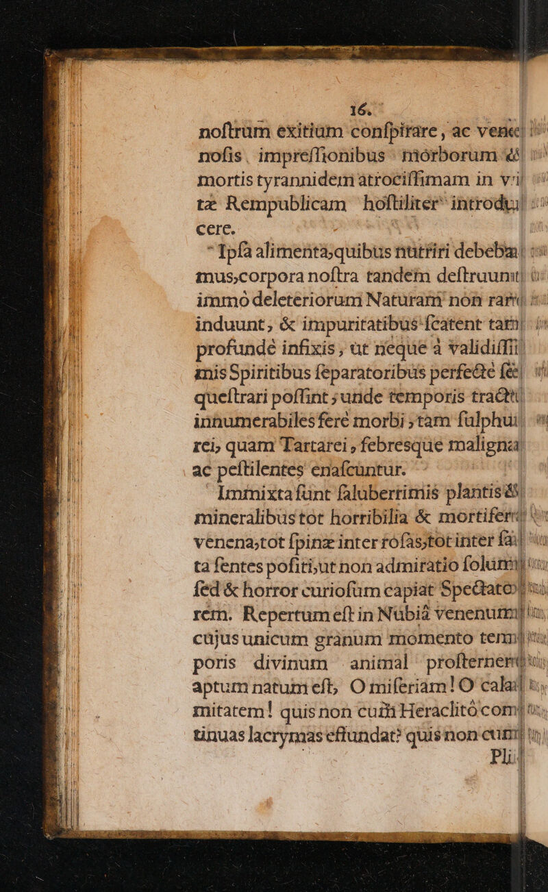 T er i t — - E s E ; , i 16. noftrum exitiam confpirare , ac vene! i nofis, impreffionibus mórborum «€ i^ mortis tyrannidem atroeiffimam in vil tz Rempublicam hoftilicee introdu! «o5 cere.  Ipfa alimenta;quibus nutfiri debebm! : mus;corpora noftra tandem deftruunit) itnmó deleterioruni Naturari nón rar 5: induunt; &amp; impuritatibus'fcatent tam| i profunde infixis, ut neque a validiffii imis Spiritibus feparatoribus perfedté fe| v queltrari poflint ; unde temporis tracti innumerabiles feré morbi ;tàm fülphui, 5 rci; quam Tartarei , febresque maligna: ac peítilentes enafcuntur. Imimixta fünt faluberrimis plantisás mineralibustot horribilia &amp; mortifert o venena;tot fpinz inter rofas;tot inter fail ta fentes pofiti;ut non admiratio foluni) fed &amp; horror curiofüm capiat art a [o9 rem. Repertum eft in Nübiá venenum]: cüjusunicum granum momento tenni pons divinum -aniimal pHéffiriiaMbus m aptum natumeft; O miferiam!O yer li mitatem! quis non cuti Heraclitó com] tu; tinuas lacrynaas efiundat? qui$non euizl Bua ! m