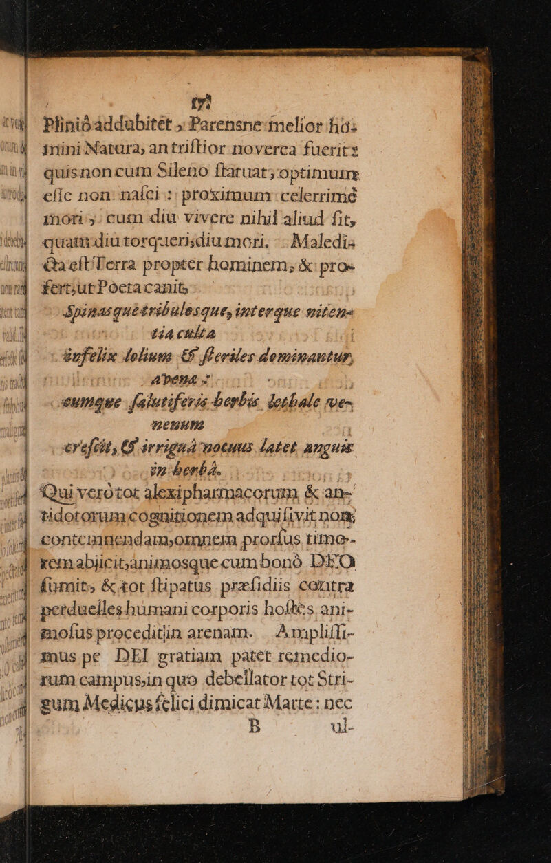 tz Plinióaddubitet ; Parensne-tmelior fio: imini Natura; an triftior noverca fuerit quisnoncutn Sileno ftatuat; optimui eile non: naíci :: proximum celerrime minori: y: cum diu vivere nihil aliud fit, quam diu torquerisdiu mori. -- Maledis &amp;a cíETerra propter hominetn; &amp; proe fert;ut Poeta canit | dpinasque tribulos ques interque miten- tA culta Sufelix doliuwa €5 fferdles vnnd APeEBA 2 uo - xuPIquE falutifeves berbis detbale ne- MEHH erefcit, G érrignà motnus Jatet angie Vz-berba. | Qui verotot alexipharmacorum &amp; an- tidotorum cognitionem adquifivit nom; contemmnendam,oinneim proríus i timo-- remabiicitjanimosquecumbonó DEO fumit» &amp; tot flipatus prefidiis cantra perduelleshumani corporis hofkes ani- gaoíus proceditin arenam. | Ampliffi- imus pe DEI gratiam patet romedio- rum campntin quo debellator tot Stri- gum Medicus f-lici dimicat Marte : nec B ul-