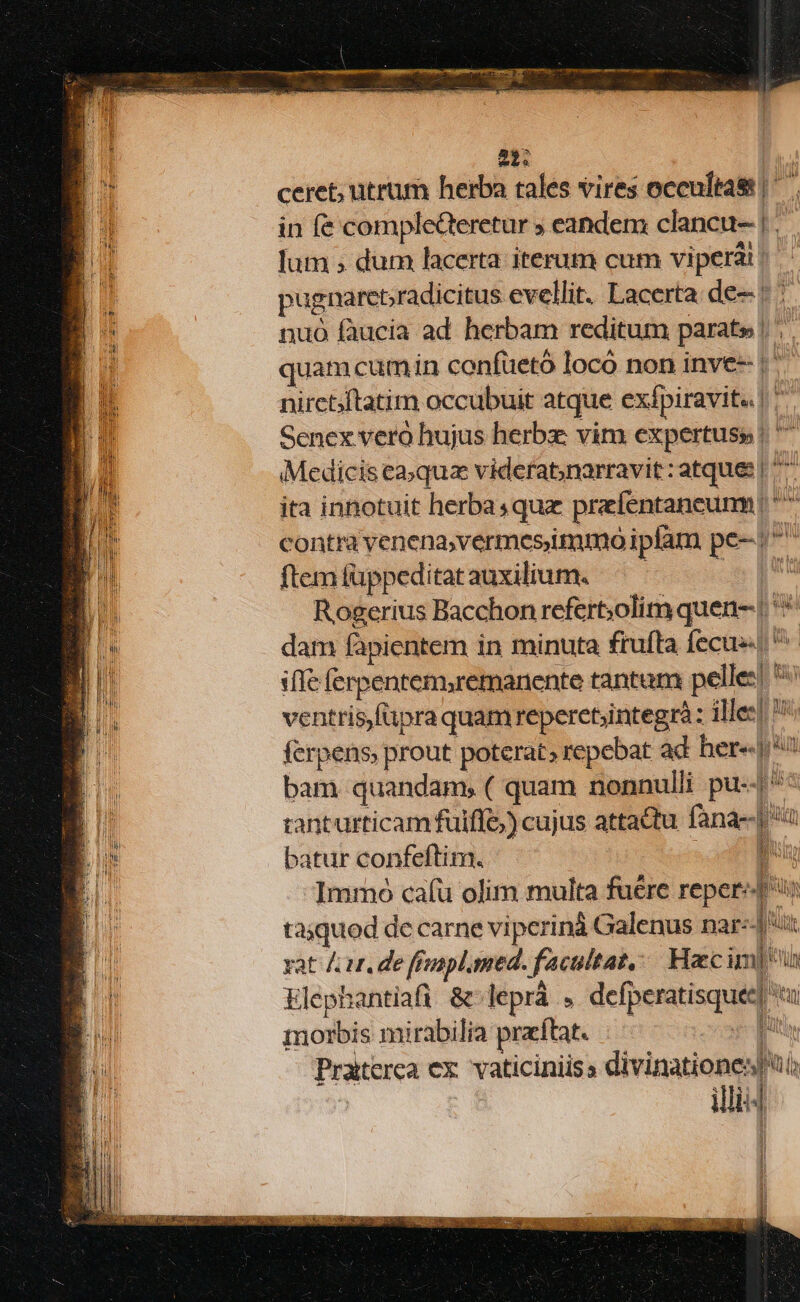 UR pb 3 - Sae í—— 22. ceret; utrum herba tales vires occultas |. in fe complecteretur ; eandem clancu- |. lum ; dum lacerta iterum cum vipera? pugnareradicitus evellit. Lacerta de- |: nuó faucia ad. herbam reditum parate | quamcum in confuetó loco non inve-- |' nirct/ftatim occubuit atque exípiravit« | ^ Senex vero hujus herbz vim expertuss | ' Medicis ea»quz videfat,narravit : atque: | ^^ ita innotuit herbasquz prefentaneumm * contra venena,vermesimmo iplam pe-/^ ftemfüppeditatauxilium. —— | uit Rogerius Bacchon refert;olim quen- | dam fapientem in minuta frufta fecus n i(Ie ferpentem,remanente tantum pelles! ventrisfiipra quamreperet;integrà : illee] Ui; ferpens, prout poterat, repebat ad her» *? bam quandam, ( quam nonnulli pu--| ^ tanturticam fuiffe) cujus attadtu. fana--| batur confeftim. ! ME Immo cafu olim multa fuére repere taquod de carne vi perinà Galenus nar:-J ux xat / ut. de ffrapl.med. facultat,— Haecim| vu Elephantiafi &amp; leprá . defperatisquee i morbis mirabilia praftat. fut Praiterca ex. vaticiniisa divinatione] ui illi 1 E! hl