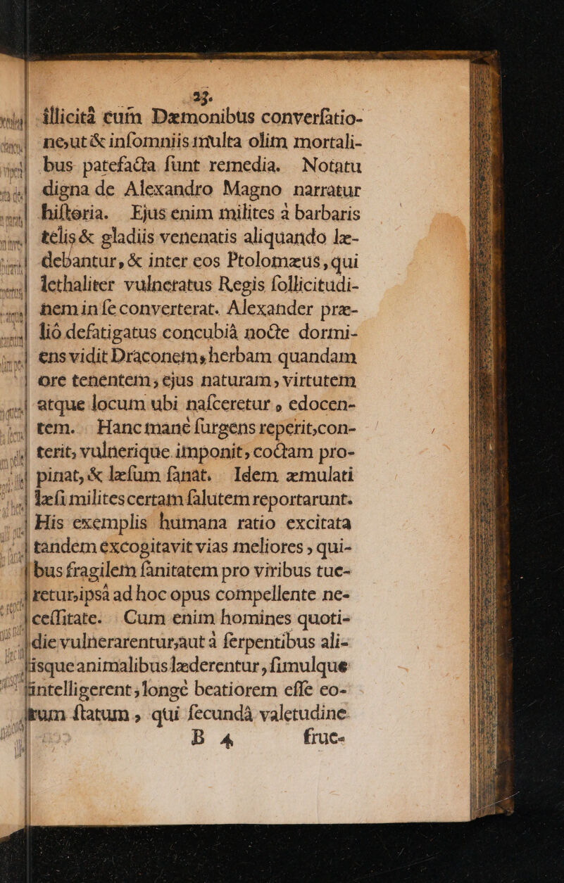 2 illicità cuÍm Dztmonibus converfatio- ne;ut&amp; infomniis t1iulta olim mortali- bus patefada funt remedia. Notatu digna de Alexandro Magno narratur debantur, &amp; inter eos Ptolomzus qui lethaliter vulneratus Regis follicitudi- heminíeconverterat. Alexander prz- lió defatigatus concubià no&amp;e dormi- | ensvidit Draconem, herbam quandam | tem. . Hancmanc fürgens repcti;con- | lefi militescertam falutem reportarunt. 4 His exemplis humana ratio excitata .] tandem excogitavit vias meliores ; qui- D bus fragilem fanitatem pro viribus tuc-  returjipsà ad hoc opus compellente ne- die vulnerarenturaut à ferpentibus ali- / lisque animalibuslzederentur, fimulque ^ fintelligerent ; longe beatiorem effe eo- dem ftatum , qui fecundà valetudine.