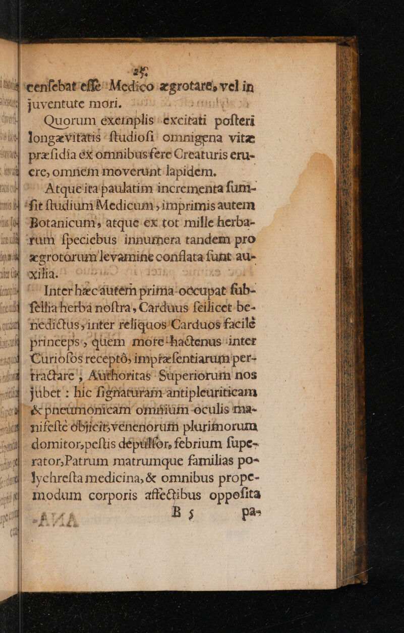 br cx Zu oc alles um — — E» p |- fs NES E E - EE eh Ex m iua € E - : COMME mde c 09 FE — me —3 7j im Y . Ex — -— Mg. UNS UM — — PM S oca ex — e m— c Xa E A. m E c POM s NR j m, — ——X juventute mori. Quorum éxeinplis excitati vioteri longzvitatis -ftudiofi! omnigena vitz ficefidta éx omnibusfere Creaturis eri. cre; omriém moverünt lapidem. Atque ita paulatim incrementa fum- yüm Ípeciebus innurhera tandem pro «erotorum levaminec conflata tunt aue qi. - Interhzcautem pritria: o&amp;cupat fab- feltia herba noftra, Carduus fcilicet be- nedictussinter relíquos'Carduos facile princeps: quem mofte'hacitenus inter Curiofos receptó; impfzfentiarum per- tradare , Authoritas- Superiorum nos jübet : hic figriatiram antipleuriticam &amp; pneümonicam omhiüm oculis ma- nifefte objicit v enenorutn pluri£norum domitor;peftis déptlfor, febrium fupe- rator,Patrum matrumque familias po- lychreíta medicina; &amp; omnibus prope- modum corporis affeQibus oppefita BB LR B ó pas doch OY tds dd