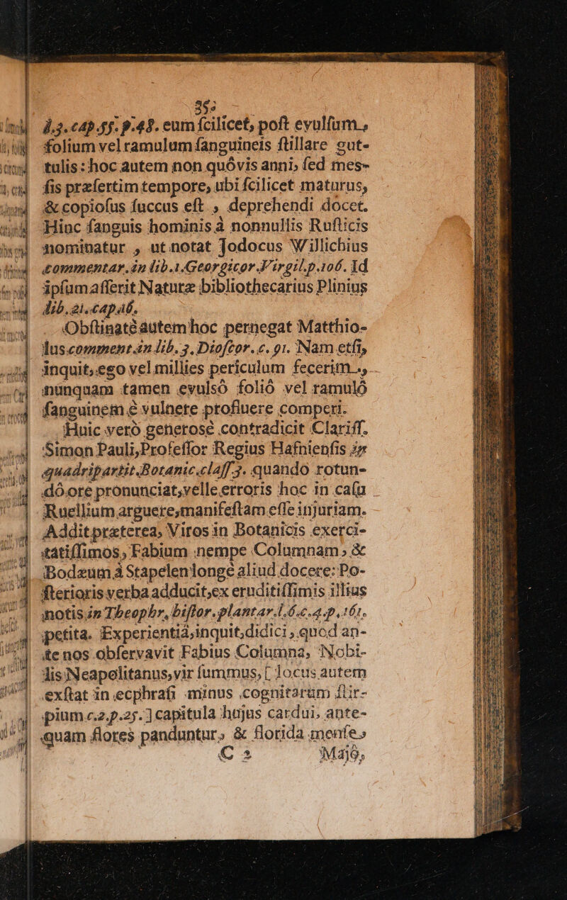 E c ].3. c4) 4f. p.45. eum fcilicet, poft eyulfüm , folium vel ramulum fanguineis ftillare eut- tulis: hoc autem non quóvis anni; fed mes- fis przfertim tempore; ubi fcilicet maturus, &amp; copiofus fuccus eft , deprehendi docet. sd Hinc fanguis hominis à nonnullis Rufticis ww mominatur , ut notat Jodocus 'W illichius dud dommentar.in lib.1.Georgicor.Firgil.p.106. id (xd ipfumafferit Nature bibliothecarius Plinius - i Jib. 21.capab. ww] . xObflingtéagtemhoc pernegat Matthio- ^] duscomment.n Jib. 3, Diofcor.c. 91. Nam etfi, inquit;.eso vel millies periculum fecerim ., nunquam tamen evulsÓ folió vel ramuló fanguinem e vulnere profluere comperi. -. Huic yero generose contradicit Clariff. Simon Pauli, Profeffor Regius Hafnienfis i» duadripartit Botanicalaff 3. quando rotun- dó.ore pronunciat;velleerroris hoc in ca(u Ruellium arguere;manifeftam efle injuriam. «4| Additpraeterea, Viros in Botanicis exerci- ^l sátiffimos, Fabium nempe Columnam. &amp; Bodzum à Stapeleniongé aliud docere: Po- fterioris verba adducit;ex eruditifTimis illius notisáp Theophr, biflor.plantar.l4 c.a. p 16r. petita. Experientid;inquit,didici , qnod an- ite nos obfervavit Fabius Columna, Nobi- lis:Neapelitanus,vir íummus, [ Jocus autem exftat in ecpbrafi minus .cognitarüm duür- d pium c.z.p.25. ] capitula hujus cardui. ante-  4 quam flores panduntur, &amp; florida menfe» u 5 € 2 Majo, i| [