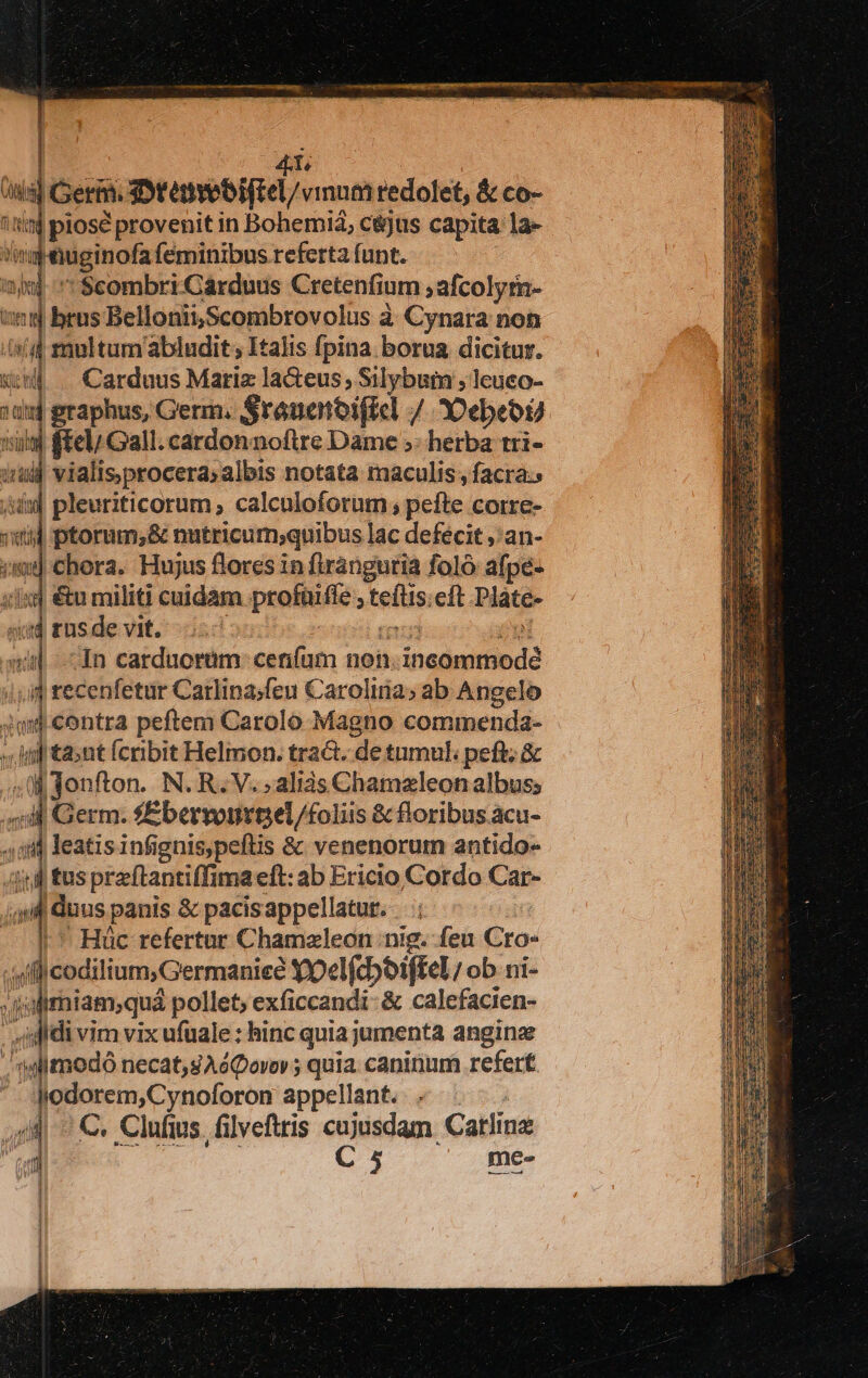 (d piosé provenit in Boherid; cejus capita la- T E Miginofa íeminibus referta funt. 2m 1 $combri Cárduus Cretenfium ; afcolyrn- :5j btus Bellonii,Scombrovolus à Cynara non i m multum abludit; Italis fpina. borua dicitur. Carduus Mariz la&amp;teus Silybum ; leuco- | graphus, Germ. Srauenoifiel / 30ebeoU 3| ftel/ Gall. cardonnoftre Dame ;: herba tri- iin vialisprocera; albis notata maculis , facra. jin] pleuriticorum ; calculoforum , pefte. Corre- tid ptorum, &amp; nutricum;quibus lac defecit ,'an- Chora. Hujus flores in flránguria foló afpé- six &amp;u militi cuidam Paus cft Pláte- ud rus de vit. In carduorüm: cenfam non. inadeitinda 1,4 recenfetur Carlina;feu Carolina; ab Angelo p contra peftem Carolo Magno commenda- « if tant fcribit Helmon. tra&amp;. de tumuli peft; &amp; a0 ire N. R. V. alis Chameleon albus; 4:4 Germ. fEbervonvnel/foliis &amp; floribus acu- si leatisinfignis,peftis &amp; venenorum antido- | tusprzftantiffima eft: ab Ericio Cotdo Car- ail d dos panis &amp; pacis appellatur.  Hüc refertur Chamzleon nig. feu Gro- cn (f codilium, Germanie? Yocl(cboiffel; ob ni- ii jdirhiam; quá pollet; exficcandi- &amp; calefacien- |» idi di vim vix ufuale : hinc quia jumenta anginze ; toi modó necat,sAéQovor; quia caninum refert | Fr appellant. 4 dii v^ C. Clufius filveftris cujusdam Catlinz C 5 me- — —— Xx OO EX — E—X3 2:
