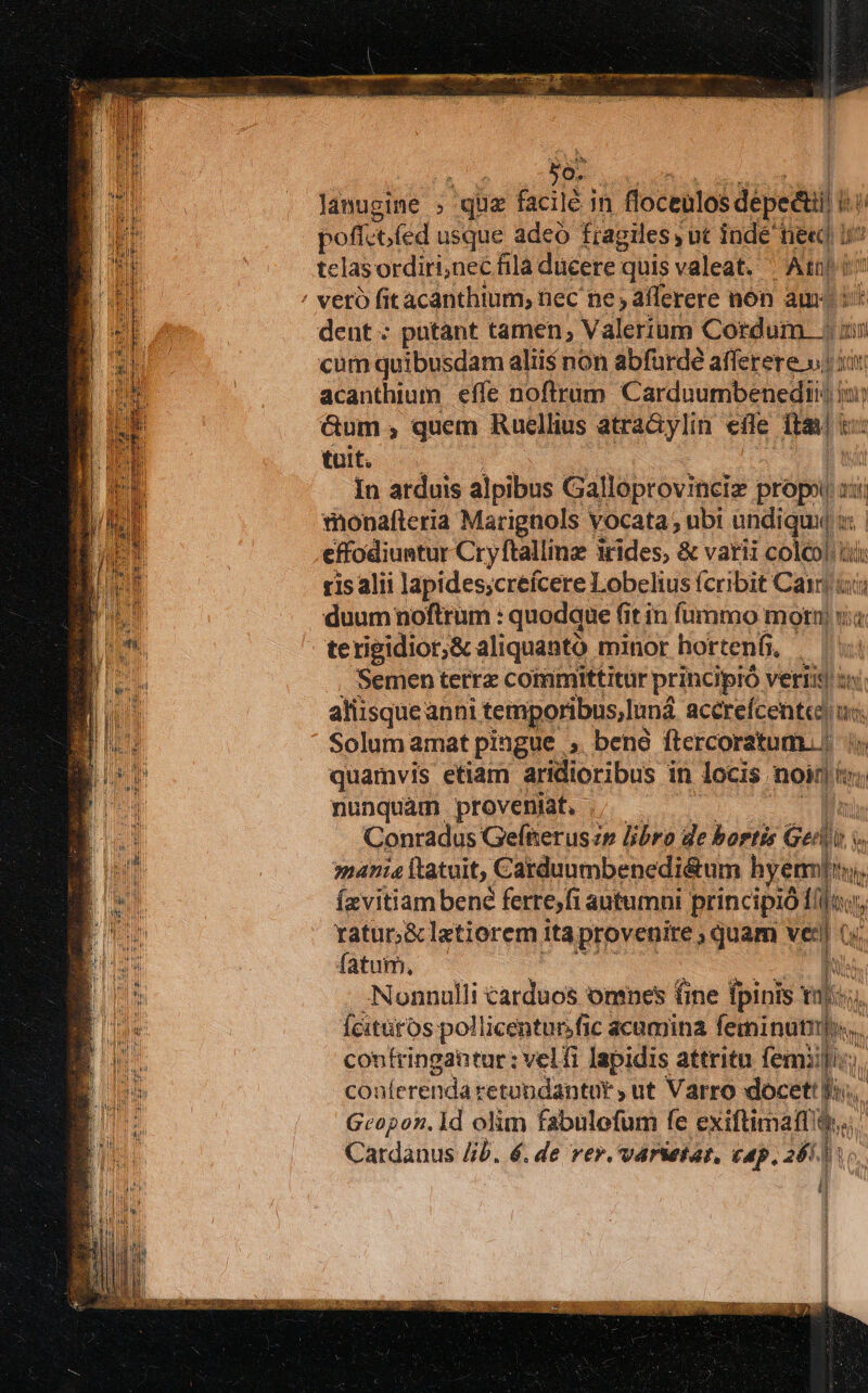 s WI lanugine | : gie facilé j in focenlos dépedtii p poffet fed usque adeo fragiles , ut indé ne«cd uv telas ordiri,nec fila ducere: quisvaleat. ^ Atuj dent : putant tamen, Valerium Cordum ji a cum quibusdam alii$ non abfurde afferere v5 acanthium effe noftrum Carduumbenedii: ) b &amp;um , quem Rucellius atra&amp;ylin efle ita: tuit. | In arduis alpibus Galloptovincie propi : ii monalteria Marignols vocata ; ubi wdiqui effodiuntur Cryftallinz rides, &amp; varii coleo! ui ris alii lapides;creícere Lobelius (cribit Café T duum noftrum : : quodque fit in fummo motn x terigidior,&amp; aliquantó minor hortenf, Semen terra committitur principio vetiis : aliisqueanni temporibus, und acérelcentadin tirs Solum amat pingue , beno ftercoratum. | quamvis etiam aridioribus in locis noin &amp;. nunquam proveniat, Conradus Gefneruszr libro de bortis Gent. mania ftatuit, Catduumbepnedi&amp;um hyermiiu. T Íavitiam bené ferre,fi autumni principió: » ratur;&amp; letiorem itaprovenite ; quam ven i fatum, his Nonnulli carduos omnes fine bio wl nj | fcitütos pollicentur.fic acumina feminun confringantur : velfi lapidis attritu femiil coa(erenda retundantur , ut Varro docet. Geopon. ld olim fabulofum fe exiftimaff! [T Cardanus Jib. 6. de rer. varietat, cap. 264] i