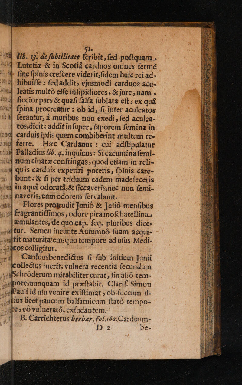 Motto t TAL Wl t ] 5I. UMQE (ub. zs. de fabtilttate fcribit, fed poftquam . 4 TLutetiz &amp; in Scoti carduos omnes fermé fine fpinis crefcere viderit;fidem huic rei ad- ioi | hibuiffe : fed addit; ejusmodi carduos acu- 4 leatis multó effe infipidiores, &amp; jure; nam, !u| ficcior pars &amp; quafi falfa fublata eft ; ex qu&amp; | fpina procreatur : ob id, fi inter aculeatos '&amp;i4 ferantur, à muribus non exedi , fed aculea- | tos;dicit: additinfuper ; faporem femina in *Ww carduis ipfis quem combiberint multum re- * ferre. Hzc Cardanus : cui. adítipulatur iiu Palladius P. 2. inquiens: Si cacumina femi- it num cinarz confringas, quod etiam in reli- y quis carduis experiri poteris , fpinis care- sj, | bunt: &amp; fi per triduum eadem madefeceris ji in aquá odoratz,&amp; ficcaveris;nec non femi- tied inaveris, eum odorem fervabunt. Flores progrudit Janió &amp; Julió menfibus fragrantiffimos , odore pira mofchatellina , «emulantes, de quo cap. feq. pluribus dice- ,4iftur- Semen ineunte Autumnó fuam acqui« .sel[fit maturitatem;quo tempore ad ufus Medi- Jlcos colligitur. 5d Catduusbenedi&amp;us fi fub initium Junii *. Kolle&amp;us fuerit, vulnera recentia fecundum AuilSchróderum mirabiliter curat , fin alió tem- jmporenunquam id praftabit. Clari(: Simon ; gl Pauli id ufu venire exiftimat ; ob.fuccum il- , fitis licet paucum balfamicum ftató tempo- 4vfffe s €o valnerató, exfudantem. d B. Carrichterus Perbar. foliéz.Cardaum- EMT