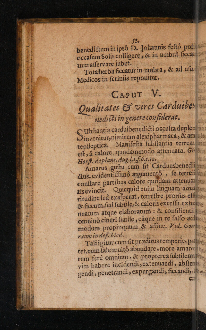 : $12. benedi&amp;uminipsó D. Johannis feftó pofíl »' occafum Solis colligere , &amp; in umbrá ficca 9^ tum affervare jubet. CMM Totaherba ficcatur in umbra , &amp; ad ufi i Medicos in fcriniis reponitur. CaApspur V. Qualitates Eg «ires Carduibes s: atditti iu genere co2frderat. Ubftantia carduibenedi&amp;ti occulta duplex wi invenitur,nimirum alexipharmaca , &amp; am/i/: tepileptica. Mahifefta fubítantia terreat eft, á calore. quodammodo. attenuata. Gin Hovfl. de plant. dug.lA Gre s12s | n Amarus guítu cum fit Carduusbenediijau: &amp;us, evidentiffimó argumento , fe terre. conítare partibus calore quodam attenusabin tisevincit. Quicquid enim linguam amid ritudine fad exafperat ; tetreftre prorfus elle &amp; ficcum,;fed fubtile;&amp; calorisexceffn extedio. finatum atque elaboratum : &amp; confiftent TONS omnino cineri fimile , eáque in te falfo-acdtis.r modam propinquum &amp;.afünc. Pig. Goin... raum in def. Med. td | Taliigitar cum fit przzditus temperie» pedis. tet.enm fale multó abuadare , more amatcoj s rüm feró omnium, &amp; propterea fabtilenm]i:.. vim habere incidendi ;extenuandi , abftesihs sendi, penetrandi expurgandi, ficcandh, E I! don y )
