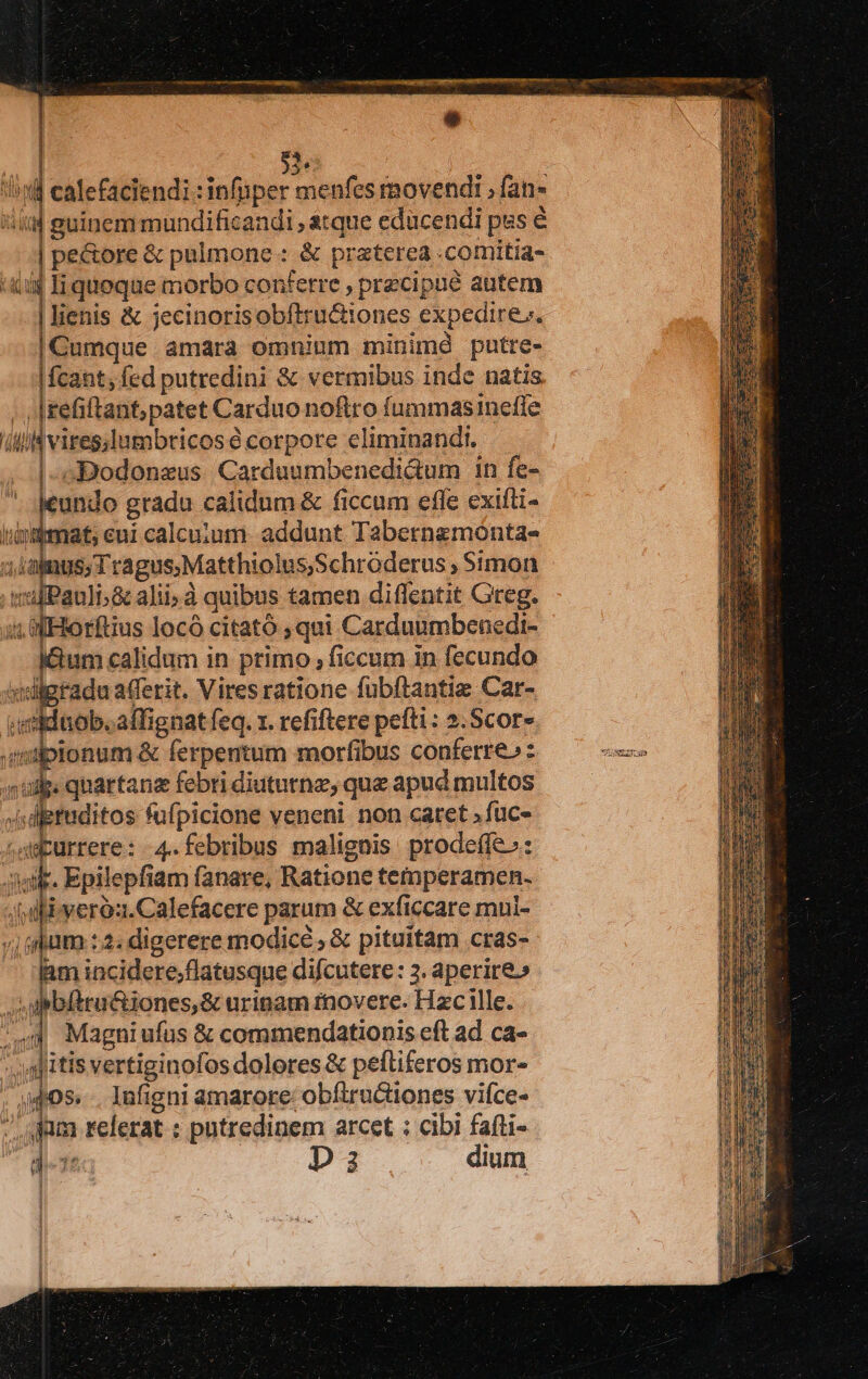 | ! $ lud calefaciendi : infuper menfes movendi ; fan- iiitd guinem mundificandi , &amp;tque educendi pss € | pe&amp;ore &amp; pulmone : &amp; praterea .comitia- i$ Iliqueque morbo confetre , precipue autem | lienis &amp; jecinorisobítru&amp;iones expedire. |Cumque amara omnium minimd putre- |fcant; fed putredini &amp; vermibus inde natis /|refiftant; patet Carduo noftro fummasineffe ili vires;Iumbricos à corpore eliminandi. |. Bodonzus Carduumbenedi&amp;um 1n fe- icundo gradu calidum &amp; ficcum efle exifti- diem eui calcuium. addunt Tabernemónta- d v quse terc igi MI Simon 4 Variat Pauli;&amp; alii, à quibus tamen diflentit Greg. in a Horftius locó citató ;qui Carduumbenedi- jéum calidum in primo , ficcum 1n fecundo ivligradu afferit. Vires ratione fubftantie Car- iitbeadi orat feq. 1. refiftere peíti: 2.Scor- qiptonum &amp; ferpentum morfibus conferre» : s udp: quartana febri diututnz, que apud multos digtuditos fufpicione veneni. non caret »fuc- urrere: 4. febribus malignis prodeffe.: Aie. Epilepfiam fanare, Ratione temperamen. Jf dliiveroa.Calefacere parum &amp; exficcare mui- i ghum :2; digerere modice , &amp; pituitam cras- iam incidere;flatusque difcutere : 3. aperire.» bfiru&amp;iones,&amp; urinam rnovere. Hzc ille. Magni ufus &amp; commendationis eft ad ca- dj itis vertiginofos dolores &amp; peftiferos mor- dli X i 405. .. Infigni amarore: obfiructiones vifce- J jum relerat ; putredinem arcet : cibi fafti- de D 3 dium