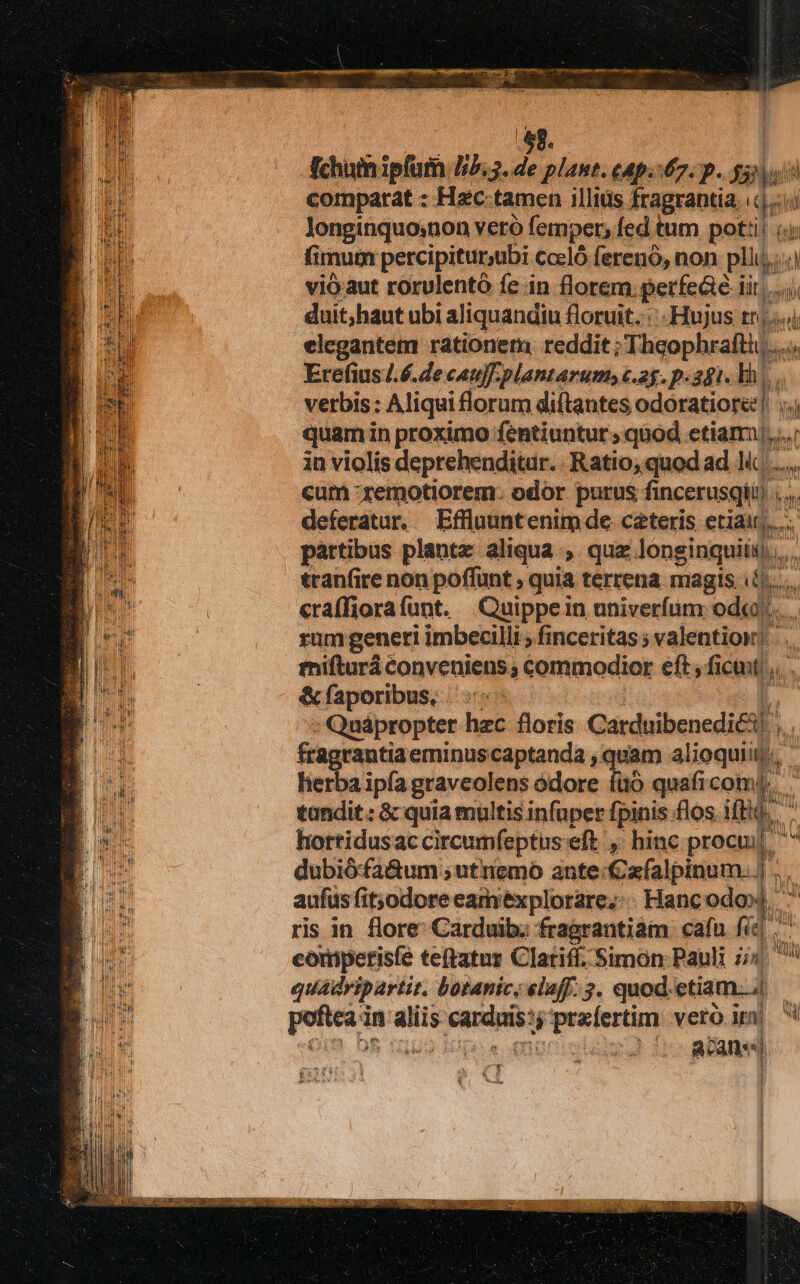 st. Achuiniplum 15.5. de plant. cAp.:67. p. DANT comparat : Hzc tamen illius fragrantia qe ii longinquo;non vero femper, fed tum potti! fimum percipitur,ubi. Cccló ferenó, non pii vió aut rorulentó fe in florem. perfeáe i iit. duit,haut ubi aliquandiu floruit. ::-Hujus tns elegantem rationem reddit; Theophrafti)... it Erefius/.6.de cau]. plantarum, c.25. p.281. lh. vetbis : Aliqui florum diftantes odoratiore quam in proximo fentiuntur quod etiam, in violis deprehenditur. Ratio; quod ad . Nd. ls cum -remotiorem: odor purus fincerusqtu . deferatur. Effluuntenim de cateris etiair,..-  partibus plantz aliqua , quz longinquiis,,,... tranfire non poffunt , quia terrena magis T  cra(fiorafunt. Quippein univerfum od«).. rum generi imbecilli ; finceritas ; valentioi! mifturá conveniens, commodior eft, ficmt; &amp;faporibus, : Quápropter hzc floris Carduibenedi£i  fragrantia eminus captanda , quam al ioquit, herba ipía graveolens ódore füó quaficom | UN tandit : &amp; quia multis infuper fpinis flos Ti. hortidusac circumfeptus eft , hinc proank, OT dubió:fa&amp;um ; utniemo ante: €a(alpinum. |' aufüs fit;odore eamexplorare;:. Hanc odo», ris in flore Carduib; fragrantiám. cafn fc d. P competisfe teftatur Clariff. Simon Pauli 7i ài quadripartit. Lotanic; elaff. 3. quod. etiam... pone in x C naigaps n Fpexfertun veró i ! AR ; Run gu Rodas