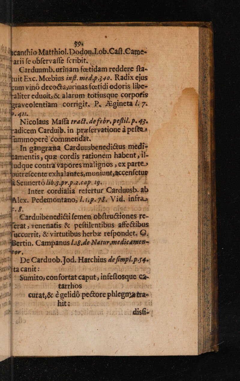 |] j 59x canthio Matthiol.Dodon,Lob.Caft. Came- arii fe obfervaffe fcribit. nd Gardunmb. utinam fetidam reddere fta- j pt Exc. Mobius inf. med ip 3o. Radix ejus :um vinó decocta;urinas foetidi odoris libe- aliter educit;&amp; alarum totiusque corpofis Btaveolentiam corrigit. P. JEgineta Z. 7. HC *4 Nicolaus Maffa radi. Wed peftil. p.47. xu radicem Carduib. in przfervatione à pefte» ^Iümmoperé commendat. TL ^In gaugrana Carduusbenedi&amp;us riedi- !bamentis quz cordis rationem habent ; 1l- f'Audque contra vapores malignos ; ex parte» utrefcente exhalanfes.muniunt,accenfetus i Sennerto Jibi. pr.p.2.eap. 19. Inter cordialia refertur Cardensb: ab lex. Pedemontano; 7. 1,g. Len Vid. infraa 2 E in u id (UU Tf 4| Carduibenediói femen: bbüituGiones re- i erat » venetiatis &amp; peftilentibus. affe&amp;ibus l'uccurrit, &amp; virtntibus herbz refpondet. G. Bertin. Campanus 1a$.de MNaturgneieAtotie Por, |- De Catduob. Jod. Harchius de fempl. p. Me Jta canit : | Sumito;con fortat caput; infeflosque CA- tarrhos | - €utat;&amp; égelidó pe&amp;ore phicematra- hit; Vi i dis» |