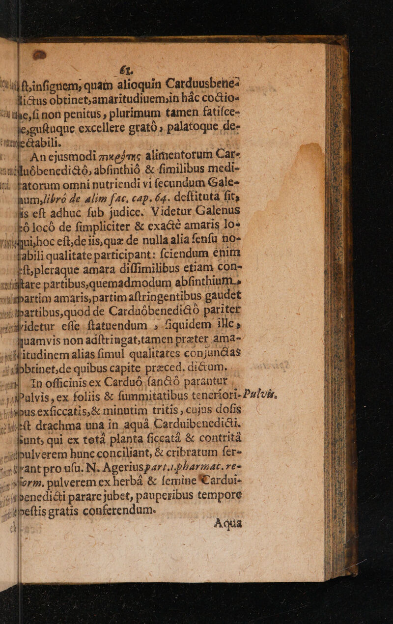 6t. till finfignem; quato alioquin Carduusbetie: ios: obtinet,amaritudiuem;in hác coctio- i he,fi non penitus , plurimum tamen fatiíce- Ei. excellere grato palatoque de- à l &abili. : | Anejusmodi zem alimentorum Car- t y tiia abfinthió & fimilibus medi- fatorum omni nutriendi vi (ecundum Gale- humjJibró de alim fac. cap. 64. deftitutd fit; is eft adhuc fub judice. Videtur Galenus ólocó de fimpliciter & exa&e amaris Io» riijui/hoc eft;de iisque de nulla alia fenfu no- abili qualitate participant: fciendum enim Hft;pleraque amara di(fimilibus etiam con- xtildltare partibus;.quemadmodum abfinthium.» stlipartim amarispartim aftringentibus gaudet iitibartibus,quod de Carduóbenedidto pariter silidetur effe ftatuendum »quidem iMle, imuamvis non adftringat,tamen preter ama- ;tfitudinem alias fimul qualitates conjunáas ibbtinet,de quibus capite praed. di&um. i 4 Zn officinisex Carduó (an&ó parantur T TUR ba M e i Anl -wipus exficcatis,& minutim tritis cujus dofis JWdHt drachma una in aquá Carduibenedidi. hunt; qui ex tetá planta ficcatà & contrità Ailpnlverem hunc conciliant, & cribratum fer- 'llrant pro u(ü. N. Ageriusparz.ipbarmat. reo Mferm. pulverem ex herbá & femine N'ardui- ilbenedi&ti parare jubet, pauperibus tempore ipeftis gratis conferendum. i Adüa CIN | Paw! miis Iris i-i ut T j 1 Ni d