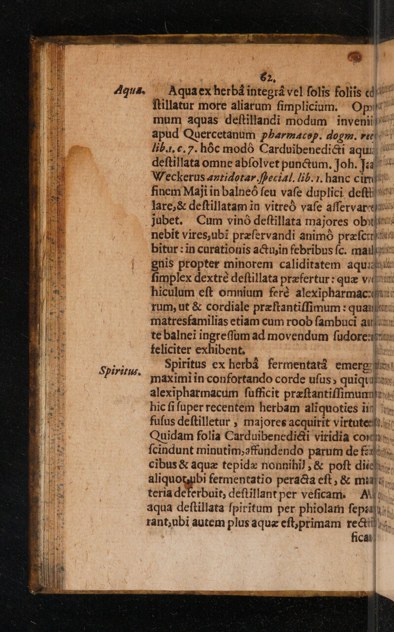 ePi. f. : d Ü m 65, Spiritus, ftillatur more aliarum fimplicium. Opolt? mum aquas deftillandi modum inveniij^ 7 apud Quercetanum pbarmazep. dogm. vali: lib.i, c, 7. hóc modo Carduibenedi&ti aqui, defüillata omne abíolvet pan&um. Joh. T Weckerus aztidotar.ffecial. lib.i. hanc cir finem Maji in balneó feu vafe duplici. deftti' lare; & deftillatam ia vitreó vafe affervar«duo jubet. Cum vinó deftillata majores oboli nebit vires,ubi prafervandi animó prefcrjiuá bitur : in curationis acujin febribus (c. mailiu:is giis propter minorem caliditatem aqui: fimplex dextre deftillata prefertur: quz vido: hiculum eft omnium ferd. alexipharmac:o:: rum, ut & cordiale preftantiffimum : quaulix:: matresfamilias etiam cum roob fambaci auji te balnei ingrefüm ad movendum füdore:io: feliciter exhibent. — — lo: Spiritus ex herbá fermentatd emerg:bs maximi in confortando corde ufus; quiquiln; alexipharmactm fufficit preftantiffimumitn hic fifuper recentem herbam aliquoties ii5| 1: fufus deftilletur ; majores acquirit virtuteedii: Quidam folia Carduibenedi&ti viridia cowti:. fcindunt minutim;affundendo parum de £3. cibus & aque tepid« nonnihi! ,& poft did. aliquotubi fermentatio peracta eft ; & mii... teria deferbuit, deftillant per veficam. Ao; aqua deftillata fpiritum per. phiolam epit rant;nbi autem plus aque eft;primam recti. ficaij