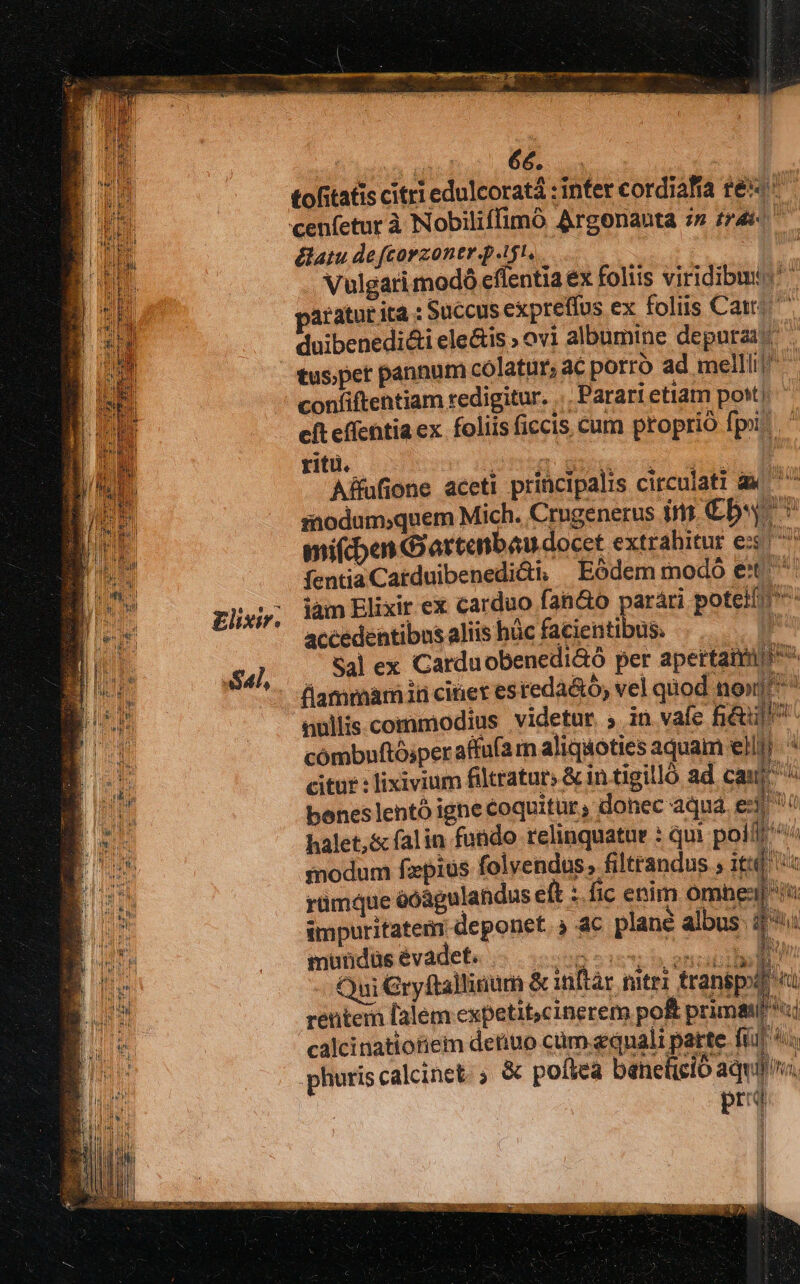 £lixir. S41, FONS OIM. qe | tofitatis citri edulcoratà : infer cordiafía t&amp;«' &amp;atu de [corzontr p.t, Vulgari modó eflentia ex foliis viridibmio paratur ita : Succus expreffus ex foliis Cats ^ duibenedi&amp;i ele&amp;is » ovi albumine depuraac confiftentiam redigitur. ... Parari etiatn pott) cft effentia ex. foliis ficcis cum proprió fpi. ritu. Mein n I Affufione aceti principalis circulati à ^ siodum;quem Mich. Crugenerus im€b. v mifcben Gartenbau docet extrahitur ex fentiaCatduibenedi&amp;i, Eódem modó €t iàm Elixir ex carduo fan&amp;o parári poteit ^ accedentibus aliis hüc facientibus. - j 4l ex Carduobenedi&amp;ó per apertanm fiammamiü cinet esteda&amp;ó, vel quod non] nullis.commodius videtur. ; in vafe Bé cómbnftósper affu(a m aliquoties aquam ell! citur : lixivium filtratur; &amp; in tigilló ad cau boneslentó ighe coquitur, donec aqua ei^ : halet,&amp;&amp; falin fundo relinquatur : qui polffr^/ inodum fzpius folvendus, filtrandus ; itt a mundus évadet. pode hera t Qui Gryftalliaum &amp;inftar matri transpod rentem lalem expetit,cinerem po primgiPii calcinatiotiem deriuo cüm equali parte fii P dli .phuris calcinct. ; &amp; poflea béicheló delia I prd